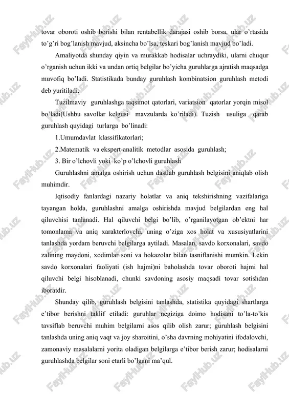 undan ortiq belgilar bo’yicha guruhlarga ajratish maqsadga muvofiq bo’ladi. statistikada bunday guruhlash kombinatsion guruhlash metodi deb yuritiladi. tuzilmaviy guruhlashga taqsimot qatorlari, variatsion qatorlar yorqin misol bo’ladi(ushbu savollar kelgusi mavzularda ko’riladi). tuzish usuliga qarab guruhlash quyidagi turlarga bo’linadi: 1.umumdavlat klassifikatorlari; 2.matematik va ekspert-analitik metodlar asosida guruhlash; 3. bir o’lchovli yoki ko’p o’lchovli guruhlash guruhlashni amalga oshirish uchun dastlab guruhlash belgisini aniqlab olish muhimdir. iqtisodiy fanlardagi nazariy holatlar va aniq tekshirishning vazifalariga tayangan holda, guruhlashni amalga oshirishda mavjud belgilardan eng hal qiluvchisi tanlanadi. hal qiluvchi belgi bo’lib, o’rganilayotgan ob’ektni har tomonlama va aniq xarakterlovchi, uning o’ziga xos holat va xususiyatlarini tanlashda yordam beruvchi belgilarga aytiladi. masalan, savdo korxonalari, savdo zalining maydoni, xodimlar soni va hokazolar bilan tasniflanishi mumkin. lekin savdo korxonalari faoliyati (ish hajmi)ni baholashda tovar oboroti hajmi hal qiluvchi belgi hisoblanadi, chunki savdoning asosiy maqsadi tovar sotishdan iboratdir. shunday qilib, guruhlash belgisini tanlashda, statistika quyidagi shartlarga e’tibor berishni taklif etiladi: guruhlar …