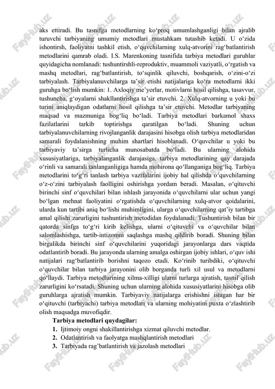 ketishga yo‘l qo‘ymaslik ko‘nikmalarini shakllantirishdir. 5. kishining tabiat bilan munosabatini uyg‘unlashtirish. ekologik fojia muammosi davrimizning eng dolzarb muammolaridan biridir. kishining tabiat bilan munosabatini uyg‘unlashtirish konkret hududiy o‘ziga xoslikni hisobga olgan holda o‘lkashunoslik va tabiatshunoslik bo‘yicha amalitsy faoliyatni kuchaytirish va kengaytirishni talab etadi. bu esa, o‘z navbatida, tarbiyalanuvchilarga nafaqat ekologik xavfsizlik qoidalarini anglab yetish balki, tabiatni qo‘riqlash ishida shaxsan qatnashish zarurligiga ishonch hosil qilish imkonini ham beradi. 6. shaxsda induviduallik va jamoviylikni tarbiyalash. tarbiya metodlari. zamonaviy pedagogikada ba’zilari amaliy vazifalarni hal etishga, ba’zilari faqat nazariy vazifalarni o‘zida aks ettiradigan o‘nlab tarbiya tasniflari mavjud. metodlar o‘ziga xos xarakteriga ko‘ra ishontirish, mashq, rag‘batlantirish va tanbeh berishga bo‘linadi. mazkur holatda metodning umumiy xarakterli belgisi o‘zida yo‘nalganlikni, o‘ziga xoslikni, qo‘llanishga yaroqlilikni aks ettiradi. bu tasnifga metodlarning ko‘proq umumlashganligi bilan ajralib turuvchi tarbiyaning umumiy metodlari mustahkam tutashib ketadi. u o‘zida ishontirsh, faoliyatni tashkil etish, o‘quvchilarning xulq-atvorini rag‘batlantirish metodlarini qamrab oladi. i.s. marenkoning tasnifida tarbiya metodlari guruhlar …