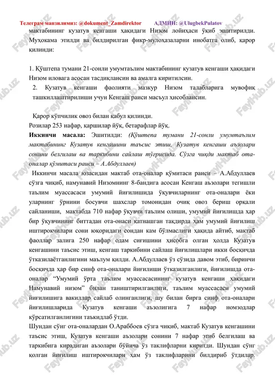 gi nizom loyihasi ishlab chiqilganligini ma'lum qildi. shundan so'ng maktabining kuzatuv kengashi haqidagi nizom loyihasi o'qib eshitirildi. muhokama etildi va bildirilgan fikr-mulohazalarni inobatga olib, qaror qilindi: 1. qo'shtepa tumani 21-sonli umumta'lim maktabining kuzatuv kengashi haqidagi nizom ilovaga asosan tasdiqlansin va amalga kiritilsin. 2. kuzatuv kengashi faoliyati mazkur nizom talablariga muvofiq tashkillashtirilishi uchun kengash raisi mas'ul hisoblansin. qaror ko'pchilik ovoz bilan qabul qilindi. rozilar 253 nafar, qarshilar yo'q, betaraflar yo'q. ikkinchi masala: eshitildi: (qo'shtepa tumani 21-sonli umumta'lim maktabining kuzatuv kengashini ta'sis etish, kuzatuv kengashi a'zolari sonini belgilash va tarkibini saylash to'g'risida. so'zga chiqdi maktab ota-onalar qo'mitasi raisi – a.abdullaev) ikkinchi masala yuzasidan maktab ota-onalar qo'mitasi raisi – a.abdullaev so'zga chiqib, namunaviy nizomning 8-bandiga asosan kengash a'zolari tegishli ta'lim muassasasi umumiy yig'ilishida o'quvchilarning ota-onalari yoki ularning o'rnini bosuvchi shaxslar tomonidan ochiq ovoz berish orqali saylanishi, maktabda 710 nafar o'quvchi ta'lim olishi, umumiy yig'ilishda har bir o'quvchining bittadan ota-onasi qatnashgan taqdirda ham umumiy …