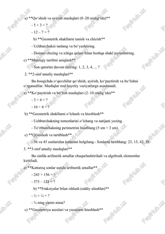 nlarini o‘lchang va natijani yozing. - to‘rtburchakning perimetrini hisoblang (5 sm × 3 sm). c) **qiyoslash va tartiblash** - 56 va 45 sonlaridan kattasini belgilang.- sonlarni tartiblang: 23, 15, 42, 38. 3. **3-sinf amaliy mashqlari** bu sinfda arifmetik amallar chuqurlashtiriladi va algebraik elementlar kiritiladi. a) **kattaroq sonlar ustida arifmetik amallar** - 245 + 156 = ? - 573 – 124 = ? b) **fraksiyalar bilan ishlash (oddiy ulushlar)** - ½ + ¼ = ? - ¾ ning yarmi nima? c) **geometriya asoslari va yuzalarni hisoblash** - 6 sm x 4 sm to‘rtburchakning yuzasini hisoblang. - bir to‘g‘ri burchakli uchburchakning perimetrini toping. d) **diagrammalar bilan ishlash** - berilgan diagrammadan olingan ma’lumotlarga asoslanib savollarga javob bering (masalan, qaysi rangdagi olma ko‘p sotilgan?). 4. **4-sinf amaliy mashqlari** bu bosqichda murakkabroq amaliy mashqlar kiritiladi, ularda algebra va geometriya asoslari, statistika elementlari ham o‘rgatiladi. a) **fraksiyalar ustida amallar** - ⅗ + ⅖ = ? - …