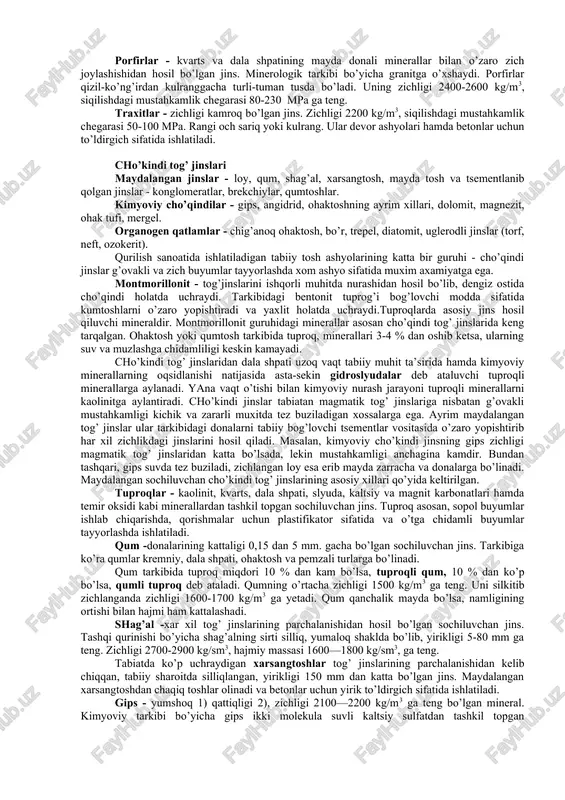 li minerallardan tashkil topgan. labrodorit - gabbroga o’xshash, asosan, dala shpati va boshqa och qora rangli minerallardan tashkil topgan jins. labrodoritni pardozlaganda uning sirtida ko’k-binafsha rangli minerallar ajralib turadi. shuning uchun u ko’proq xashamatli inshootlar qurishda bezakli qoplama plitalar sifatida ishlatiladi. porfirlar - kvarts va dala shpatining mayda donali minerallar bilan o’zaro zich joylashishidan hosil bo’lgan jins. minerologik tarkibi bo’yicha granitga o’xshaydi. porfirlar qizil-ko’ng’irdan kulranggacha turli-tuman tusda bo’ladi. uning zichligi 2400-2600 kg/m3, siqilishdagi mustahkamlik chegarasi 80-230 mpa ga teng. traxitlar - zichligi kamroq bo’lgan jins. zichligi 2200 kg/m3, siqilishdagi mustahkamlik chegarasi 50-100 mpa. rangi och sariq yoki kulrang. ular devor ashyolari hamda betonlar uchun to’ldirgich sifatida ishlatiladi. cho’kindi tog’ jinslari maydalangan jinslar - loy, qum, shag’al, xarsangtosh, mayda tosh va tsementlanib qolgan jinslar - konglomeratlar, brekchiylar, qumtoshlar. kimyoviy cho’qindilar - gips, angidrid, ohaktoshning ayrim xillari, dolomit, magnezit, ohak tufi, mergel. organogen qatlamlar - chig’anoq ohaktosh, bo’r, trepel, diatomit, uglerodli jinslar …