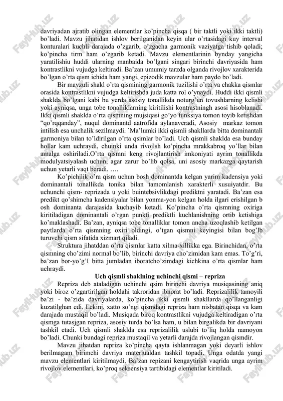 adigan ikki qism asosiy tonikaga qaytish uchun yetarli vaqt beradi. struktura jihatdan uch qismli shaklning birimchi qismida ikki qismli shaklga qaraganda ko’proq erkinlikka yo’l qo’yiladi. bir mavzudagi oddiy uch qismli shaklning ikkinchi qismi - o’rta qism. oddiy uch qismli shaklning ikkinchi qismi uning o’rta qismi deb ataladi va mazkur shaklning chakka qismlariga qarama-qarshi turadi, chunki ma’lum darajada ular bilan birga kontrastlik mhosil qiladi. huddi shu narsa ikki qismli shaklning o’rtasida ham kuzatilgan edi. bir mavzudagi uch qsimli shakl ayniqsa ko’proq tarqalgandir. uning o’rtasi mavzu jihatdan kontrastlik kiritmaydi. bunda o’rtaliq birinchi davriya musiqsini to’la takrorlab, uni asosiy tonllikdan tobe tonallika o’tkazgan shakllargina ko’proq elementar shakllar hisoblanadi. lekin bunday misollar kam uchraydi. birinchi davriyadan rivojlov sifatida olingan mavzu elementlaridan qayuta ishlov berilgan shaklda foydalanish beqiyos darajada muhim ahamiyat kasb etadi. to’liq shakllangan bir mavzudagi uch qismli shaklning mazkur turini asosiy tur deb hisoblanadi. uning bir shakli bir mavzuda bo’lishiga qaramasdan, bari bir …