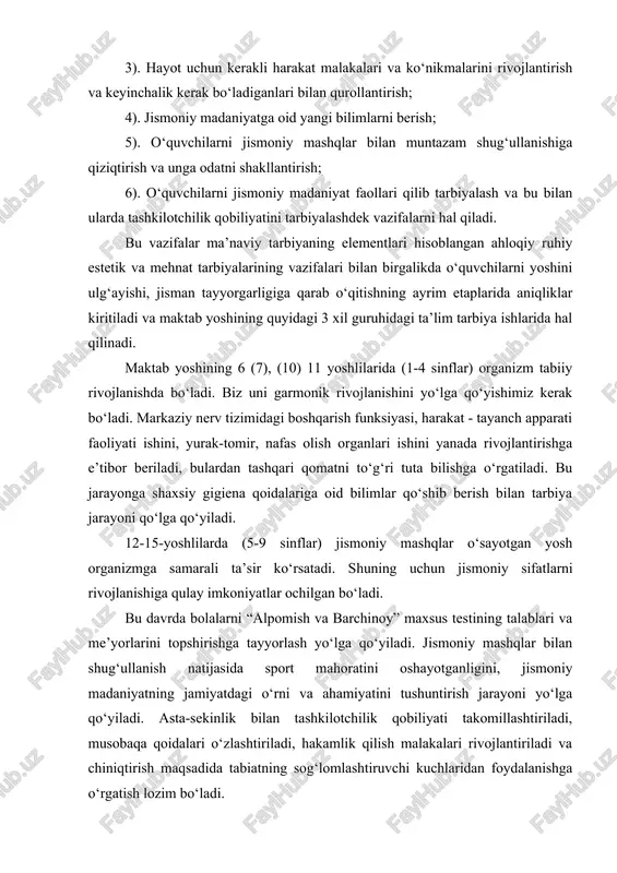 ashkilotchilik qobiliyatini tarbiyalashdek vazifalarni hal qiladi. bu vazifalar ma’naviy tarbiyaning elementlari hisoblangan ahloqiy ruhiy estetik va mehnat tarbiyalarining vazifalari bilan birgalikda o‘quvchilarni yoshini ulg‘ayishi, jisman tayyorgarligiga qarab o‘qitishning ayrim etaplarida aniqliklar kiritiladi va maktab yoshining quyidagi 3 xil guruhidagi ta’lim tarbiya ishlarida hal qilinadi. maktab yoshining 6 (7), (10) 11 yoshlilarida (1-4 sinflar) organizm tabiiy rivojlanishda bo‘ladi. biz uni garmonik rivojlanishini yo‘lga qo‘yishimiz kerak bo‘ladi. markaziy nerv tizimidagi boshqarish funksiyasi, harakat - tayanch apparati faoliyati ishini, yurak-tomir, nafas olish organlari ishini yanada rivojlantirishga e’tibor beriladi, bulardan tashqari qomatni to‘g‘ri tuta bilishga o‘rgatiladi. bu jarayonga shaxsiy gigiena qoidalariga oid bilimlar qo‘shib berish bilan tarbiya jarayoni qo‘lga qo‘yiladi. 12-15-yoshlilarda (5-9 sinflar) jismoniy mashqlar o‘sayotgan yosh organizmga samarali ta’sir ko‘rsatadi. shuning uchun jismoniy sifatlarni rivojlanishiga qulay imkoniyatlar ochilgan bo‘ladi. bu davrda bolalarni “alpomish va barchinoy” maxsus testining talablari va me’yorlarini topshirishga tayyorlash yo‘lga qo‘yiladi. jismoniy mashqlar bilan shug‘ullanish natijasida sport mahoratini oshayotganligini, jismoniy …
