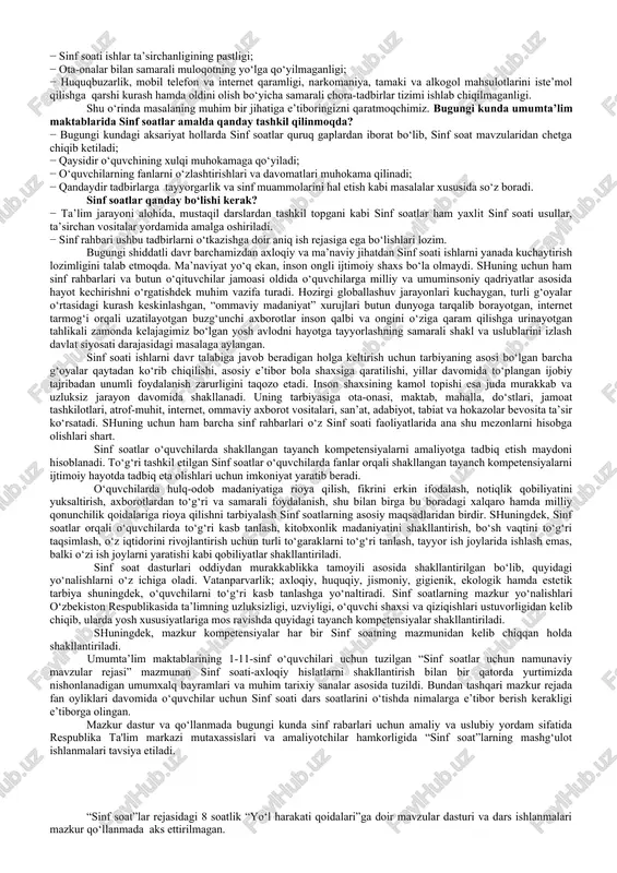 oniqarli emasligi, ahil va mustahkam jamoaning shakllanmaganligi; − ayrim ta’lim muassasalarida davomatning pastligi, muntazam dars qoldiruvchi o‘quvchilar mavjudligi; − ayrim o‘quvchilarning darslarga tayyorgarliksiz, hatto darsliklarsiz ishtirok etishlari; − o‘quvchilar internet va mobil telefon qaramligining jismoniy va ruhiy xatarlari haqida yetarli tushunchalarga ega emasliklari; − voyaga yetmaganlar o‘rtasida turli zararli oqimlar ta’siriga tushib qolish, jinoyatchilik va huquqbuzarlik holatlarining uchrayotganligi; − o‘quvchi tarbiyasida muhim o‘rin tutadigan kompetensiyalarga erishilmaganligi; − ba’zi o‘qituvchi va tarbiyachilarimizda kasbiy kompetensiyalar yetishmasligi; − sinf soati ishlar ta’sirchanligining pastligi; − ota-onalar bilan samarali muloqotning yo‘lga qo‘yilmaganligi; − huquqbuzarlik, mobil telefon va internet qaramligi, narkomaniya, tamaki va alkogol mahsulotlarini iste’mol qilishga qarshi kurash hamda oldini olish bo‘yicha samarali chora-tadbirlar tizimi ishlab chiqilmaganligi. shu o‘rinda masalaning muhim bir jihatiga e’tiboringizni qaratmoqchimiz. bugungi kunda umumta’lim maktablarida sinf soatlar amalda qanday tashkil qilinmoqda? − bugungi kundagi aksariyat hollarda sinf soatlar quruq gaplardan iborat bo‘lib, sinf soat mavzularidan chetga chiqib ketiladi; − qaysidir o‘quvchining …