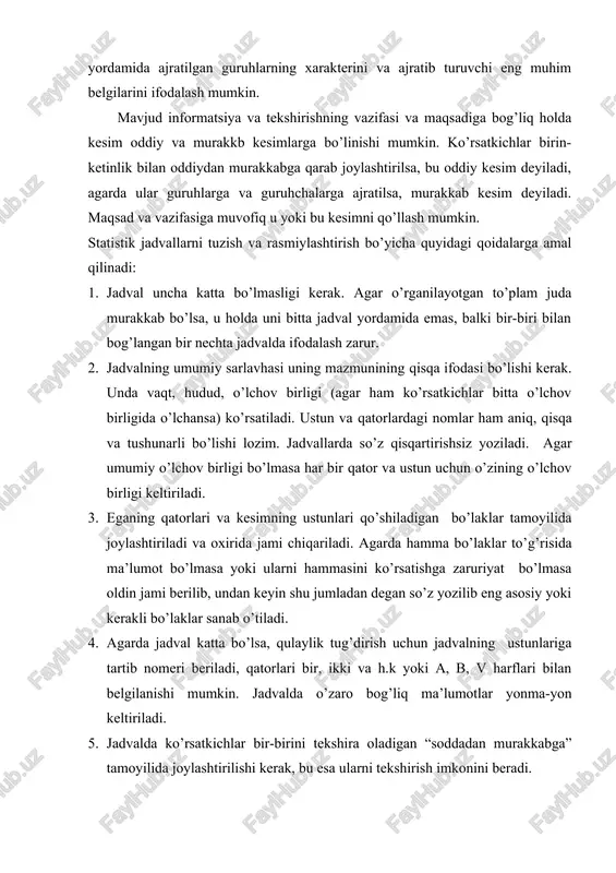 vjud informatsiya va tekshirishning vazifasi va maqsadiga bog’liq holda kesim oddiy va murakkb kesimlarga bo’linishi mumkin. ko’rsatkichlar birin-ketinlik bilan oddiydan murakkabga qarab joylashtirilsa, bu oddiy kesim deyiladi, agarda ular guruhlarga va guruhchalarga ajratilsa, murakkab kesim deyiladi. maqsad va vazifasiga muvofiq u yoki bu kesimni qo’llash mumkin. statistik jadvallarni tuzish va rasmiylashtirish bo’yicha quyidagi qoidalarga amal qilinadi: 1. jadval uncha katta bo’lmasligi kerak. agar o’rganilayotgan to’plam juda murakkab bo’lsa, u holda uni bitta jadval yordamida emas, balki bir-biri bilan bog’langan bir nechta jadvalda ifodalash zarur. 2. jadvalning umumiy sarlavhasi uning mazmunining qisqa ifodasi bo’lishi kerak. unda vaqt, hudud, o’lchov birligi (agar ham ko’rsatkichlar bitta o’lchov birligida o’lchansa) ko’rsatiladi. ustun va qatorlardagi nomlar ham aniq, qisqa va tushunarli bo’lishi lozim. jadvallarda so’z qisqartirishsiz yoziladi. agar umumiy o’lchov birligi bo’lmasa har bir qator va ustun uchun o’zining o’lchov birligi keltiriladi. 3. eganing qatorlari va kesimning ustunlari qo’shiladigan bo’laklar tamoyilida joylashtiriladi va oxirida jami …