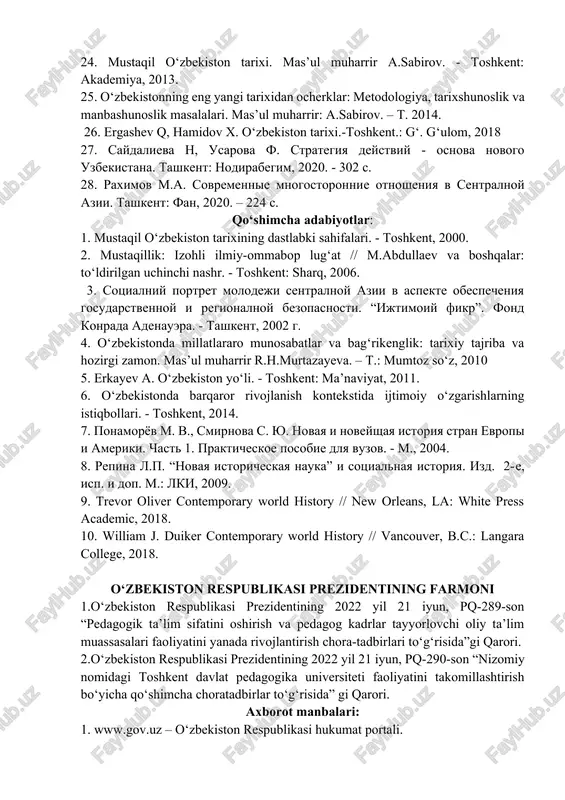 imini takomillashtirish bo‘yicha qo‘shimcha chora-tadbirlar to‘g‘risida o‘zbekiston respublikasi prezidentining farmoni. (qonun hujjatlari ma’lumotlari milliy bazasi, 30.06.2020 y., 06/20/6013/1002-son). www. lex.uz. 18. karimov i.a. tarixiy xotirasiz kelajak yo‘q. – toshkent: sharq, 1998. 19. karimov i.a. yuksak ma’naviyat-engilmas kuch.-toshkent: ma’naviyat, 2008. 20. karimov i.a. o‘zbekiston mustaqillikka erishish ostonasida. – toshkent: o‘zbekiston, 2011. 21. 2017-2021 yillarda o‘zbekiston respublikasini rivojlantirishning beshta ustuvor yo‘nalishi bo‘yicha harakatlar strategiyasi. – toshkent: ma’naviyat, 2017. 22. noveyshaya istoriya sentralnoy azii: problemi teorii i metodologii: sb. statey otv.red.sost. a.k.alikberov, m.a.raximov / rossiyskaya akad.nauk. in-t vostokovedeniya. in-t istorii an ruz.- m.: institut vostokovedeniya ran, 2018- 304 s. 23. o‘zbekistonning eng yangi tarixi xrestomatiyasi. mas’ul muharrir: a.sabirov, s.po‘latova. – toshkent, 2014. 24. mustaqil o‘zbekiston tarixi. mas’ul muharrir a.sabirov. - toshkent: akademiya, 2013. 25. o‘zbekistonning eng yangi tarixidan ocherklar: metodologiya, tarixshunoslik va manbashunoslik masalalari. mas’ul muharrir: a.sabirov. – t. 2014. 26. ergashev q, hamidov x. o‘zbekiston tarixi.-toshkent.: g‘. g‘ulom, 2018 27. saydalieva n, …