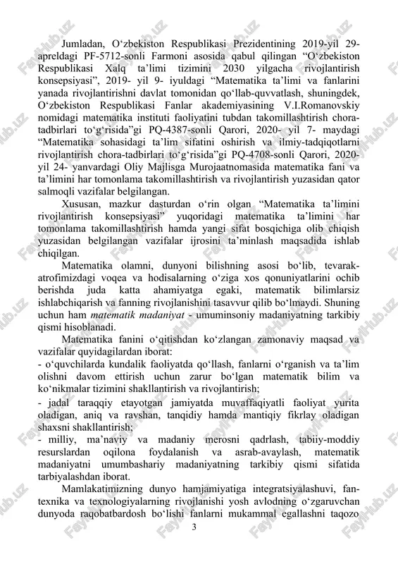t’iyat va irodani tarbiyalaydi, algoritmik tarzda tartib-intizomlilikka o‘rgatadi va eng muhimi mulohaza yuritishga chorlaydi hamda tafakkurni kengaytiradi. muhtaram prezidentimiz sh.m.mirziyoyev ta’kidlaganidek, “matematika hamma fanlarga asos. bu fanni yaxshi bilgan bola aqlli, keng tafakkurli bo‘lib o‘sadi, istalgan sohada muvaffaqiyatli ishlab ketadi”. mamlakatimizda matematika 2020-yildagi ilm-fanni rivojlantirishning ustuvor yunalishlaridan biri sifatida belgilandi hamda matematika ilm-fani va ta’limi rivojlantirishini yangi sifat bosqichiga olib chiqishga qaratilgan qator tizimli ishlar amalga oshirilmoqda. jumladan, o‘zbekiston respublikasi prezidentining 2019-yil 29- apreldagi pf-5712-sonli farmoni asosida qabul qilingan “o‘zbekiston respublikasi xalq ta’limi tizimini 2030 yilgacha rivojlantirish konsepsiyasi”, 2019- yil 9- iyuldagi “matematika ta’limi va fanlarini yanada rivojlantirishni davlat tomonidan qo‘llab-quvvatlash, shuningdek, o‘zbekiston respublikasi fanlar akademiyasining v.i.romanovskiy nomidagi matematika instituti faoliyatini tubdan takomillashtirish chora- tadbirlari to‘g‘risida”gi pq-4387-sonli qarori, 2020- yil 7- maydagi “matematika sohasidagi ta’lim sifatini oshirish va ilmiy-tadqiqotlarni rivojlantirish chora-tadbirlari to‘g‘risida”gi pq-4708-sonli qarori, 2020- yil 24- yanvardagi oliy majlisga murojaatnomasida matematika fani va ta’limini har tomonlama takomillashtirish va rivojlantirish …