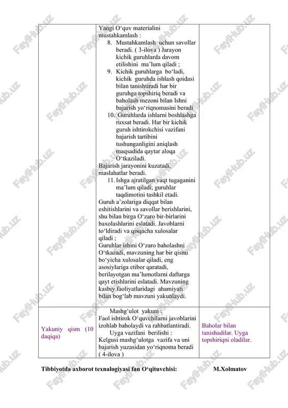 hlar taqdimotini tashkil etadi. guruh a’zolariga diqqat bilan eshitishlarini va savollar berishlarini, shu bilan birga o‘zaro bir-birlarini baxolashlarini eslatadi. javoblarni to‘ldiradi va qisqacha xulosalar qiladi ; guruhlar ishini o‘zaro baholashni o‘tkazadi, mavzuning har bir qismi bo‘yicha xulosalar qiladi, eng asosiylariga etibor qaratadi, berilayotgan ma’lumotlarni daftarga qayt etishlarini eslatadi. mavzuning kasbiy faoliyatlaridagi ahamiyati bilan bog‘lab mavzuni yakunlaydi. uy vazifasini taqdim etadilar. savollarga javob beradilar. mavzu nomi va rejasini yozib oladilar. diqqat qiladilar. savollarga javob beradilar. yozib oladilar. diqqat qiladilar. savollarga javob beradilar. topshiriqni bajaradilar. kichik guruhlarga bo‘linadilar. kichik guruhlarda ishlash qoidasi bilan tanishadilar. har bir guruh o‘z topshiriq varaqlari bo‘yicha faoliyatini boshlaydi. har bir guruh sardorlari chiqib o‘z ishlarini taqdim qilishlarini aytadi. berilgan qo‘shimch savollarga javob beradilar. guruh ish natijalarini o‘zaro baholaydilar. ma’lumotlarni daftarga qayt qiladilar. yakuniy qism (10 daqiqa) mashg‘ulot yakuni : faol ishtirok o‘quvchilarni javoblarini izohlab baholaydi va rahbatlantiradi. uyga vazifani berilishi : kelgusi mashg‘ulotga vazifa va uni bajarish …