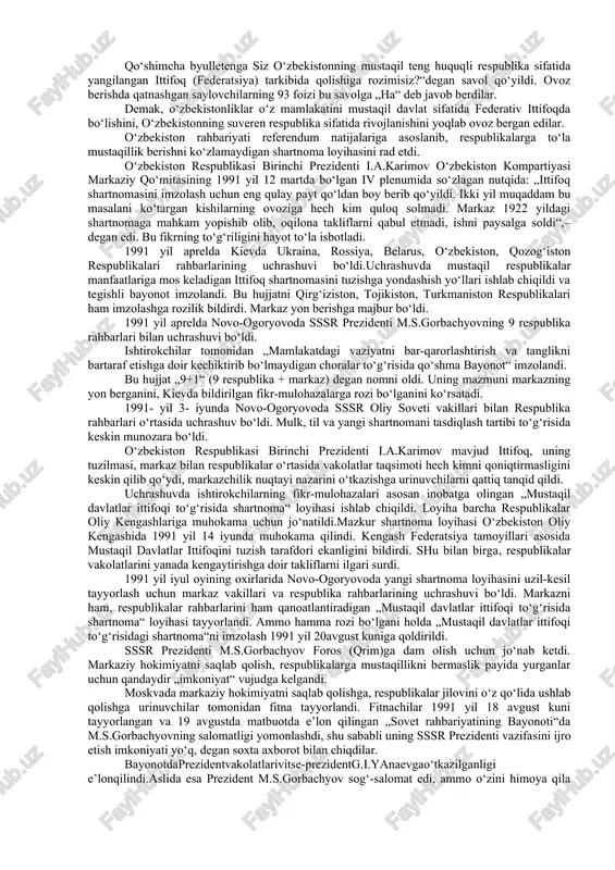 arini, burchlarini va o‘zaro majburiyatlarini aniq-ravshan belgilab qo‘yish, respublikalar mustaqilligini har jihatdan mustahkamlash tarafdorimiz“, - degan edi. biroq, markaziy hokimiyat respublikalarga erkinlik berish haqidagi talab-takliflarni e’tiborga olishni istamas,to‘g‘rirog‘i ularga erkinlik berishni xohlamas edi. markazning qaysarligi hamda respublikalar jamoatchiligi ta’siri ostida markazdan ajralish harakati kuchayib bordi. 1990yil bahorida boltiq bo‘yidagi latviya, litva, estoniya respublikalari, keyinroq gruziya va ozarbayjon respublikalari ittifoq tarkibidan chiqqanligini e’lon qildilar. ittifoq bo‘yicha o‘z milliy davlat tuzilmalaridan tashqarida yashayotgan 60 milliondan ortiq aholi milliy-etnik muammolar, mojarolarga duchor bo‘ldi. rossiya, ukraina, belarus parlamentlari davlat suvereniteti to‘g‘risida deklaratsiya qabul qildi. ittifoqdosh respublikalar ketidan rsfsrga kiruvchi muxtor respublikalar ham suverenlik haqida deklaratsiya qabul qildilar. markazda va joylarda sssr konstitutsiyasi va qonunlari ustunmi yoki respublika konstitutsiyasi va qonunlari ustunmi, degan masalada baxs va munozaralar kuchaydi. markazdagilar „kuchli markaz – kuchli respublikalar“ desa, joylardagilar „kuchli respublikalar – kuchli markaz“ der edilar. markaziy hokimiyat jamoatchilikning talabi ostida ittifoq shartnomasini yangilash zarurligini e’tirof etishga majbur …