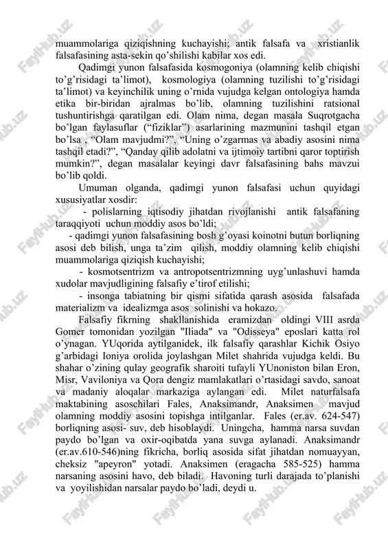 afasining o’zaro ta’siri hamda antik falsafa sifatida uyg’unlashuvi; falsafa, faylasuflar va davlat institutlarining o’zaro yaqinlashuvi; inson, jamiyat va davlat muammolariga e’tiborning ortishi; o’lim va “narigi dunyo” muammolariga qiziqishning kuchayishi; antik falsafa va xristianlik falsafasining asta-sekin qo’shilishi kabilar xos edi. qadimgi yunon falsafasida kosmogoniya (olamning kelib chiqishi to’g’risidagi ta’limot), kosmologiya (olamning tuzilishi to’g’risidagi ta’limot) va keyinchilik uning o’rnida vujudga kelgan ontologiya hamda etika bir-biridan ajralmas bo’lib, olamning tuzilishini ratsional tushuntirishga qaratilgan edi. olam nima, degan masala suqrotgacha bo’lgan faylasuflar (“fiziklar”) asarlarining mazmunini tashqil etgan bo’lsa , “olam mavjudmi?”, “uning o’zgarmas va abadiy asosini nima tashqil etadi?”, “qanday qilib adolatni va ijtimoiy tartibni qaror toptirish mumkin?”, degan masalalar keyingi davr falsafasining bahs mavzui bo’lib qoldi. umuman olganda, qadimgi yunon falsafasi uchun quyidagi xususiyatlar xosdir: - polislarning iqtisodiy jihatdan rivojlanishi antik falsafaning taraqqiyoti uchun moddiy asos bo’ldi; - qadimgi yunon falsafasining bosh g’oyasi koinotni butun borliqning asosi deb bilish, unga ta’zim qilish, moddiy …