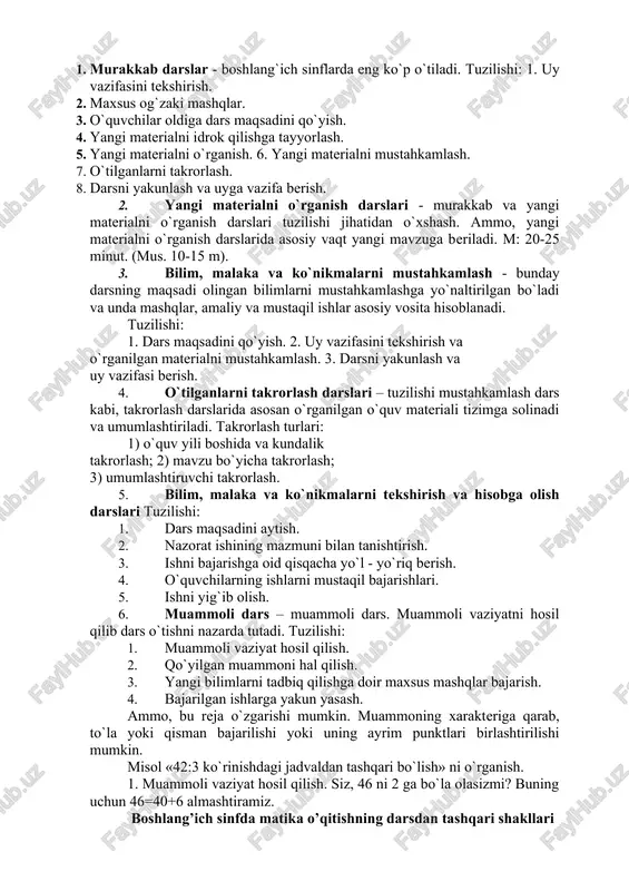 asalalar, mashqlar kiradi. o`qituvchi dars mazmuniga mos bo’lgan masalani tanlashi lozim. 3.matematikadan dars turlari. 1. murakkab dars. 2. yangi materialni o`rganish darsi. 3. bilim, malaka va ko`nikmalarni mustahkamlash darsi. 4. takrorlash – umumlashtirish darslari. 5. bilim, malaka va ko`nikmalarni nazorat qilish darsi. 6. muammoli dars. 7. noan’anaviy dars. 1. murakkab darslar - boshlang`ich sinflarda eng ko`p o`tiladi. tuzilishi: 1. uy vazifasini tekshirish. 2. maxsus og`zaki mashqlar. 3. o`quvchilar oldiga dars maqsadini qo`yish. 4. yangi materialni idrok qilishga tayyorlash. 5. yangi materialni o`rganish. 6. yangi materialni mustahkamlash. 7. o`tilganlarni takrorlash. 8. darsni yakunlash va uyga vazifa berish. 2. yangi materialni o`rganish darslari - murakkab va yangi materialni o`rganish darslari tuzilishi jihatidan o`xshash. ammo, yangi materialni o`rganish darslarida asosiy vaqt yangi mavzuga beriladi. m: 20-25 minut. (mus. 10-15 m). 3. bilim, malaka va ko`nikmalarni mustahkamlash - bunday darsning maqsadi olingan bilimlarni mustahkamlashga yo`naltirilgan bo`ladi va unda mashqlar, amaliy va mustaqil ishlar asosiy …