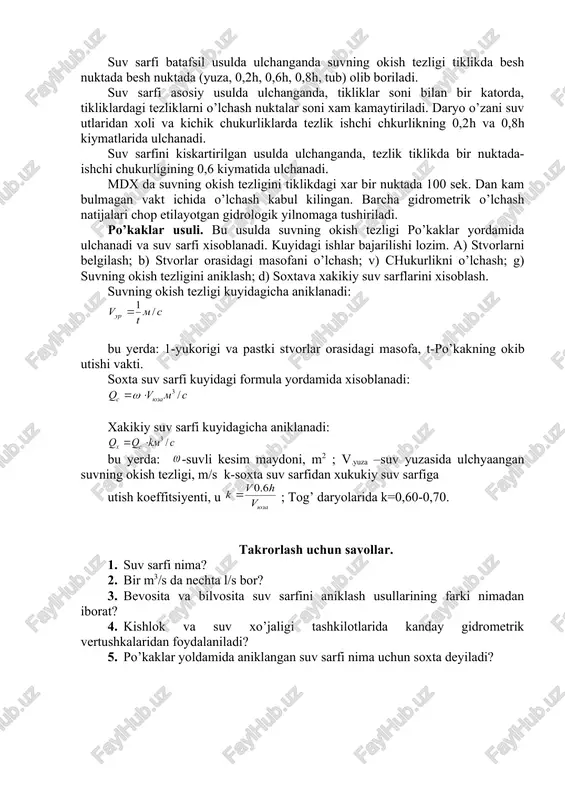 hun gidrometrik yuk ishlatiladi. gidrometrik vertushka kronshteyn yordamida gidrometrik yukga maxkamlanadi. suv sarflarini o’lchashdan oldin gidrometrik vertushka va unga tegishli jixozlarning sozligi, o’lchash ishlarini xavfsizligini ta’minlash uchun kutkarish jixozlarining tayyorligi va butun gidrometrik stvorning xolati tekshirilishi kerak. suv sarfini o’lchashda kuyidagi ishlar bajariladi: 1. daryoning xolati, ish sharoitini belgilovchi ob-xavo va boshka omillar bayoni. 2. suv satxini o’lchash. 3. gidrometrik stvorda chukurliklarni o’lchash. 4. tezlik tikliklarida suvli kesimning ayrim nuktalarida tezliklarni o’lchash. 5. nishabli suv o’lchash joylarida suv satxini kuzatish. barcha o’lchash va kuzatish natijalari “suv sarflarini o’lchash uchun daftarcha” ga yoziladi. suv satxi turgun va kam o’zgaruvchan bulgan paytlardagina suvning satxi fakat bir marta suv sarfi o’lchashdan oldin kuzatiladi. agarda suv sarfini ulchayotganda suv satxining uzgarishi 10 sm dan kuprok bulishi kutilsa, unda suv satxi tez-tez ulchab turiladi. suv oqimning chukurligi xar bir tiklikda ulchanadi. tiklikdagi ishchi chukurligi deb, suv yuzasidan daryo tubigacha bulgan masofaga aytiladi. chukurlik ulchanadigan tikliklar …