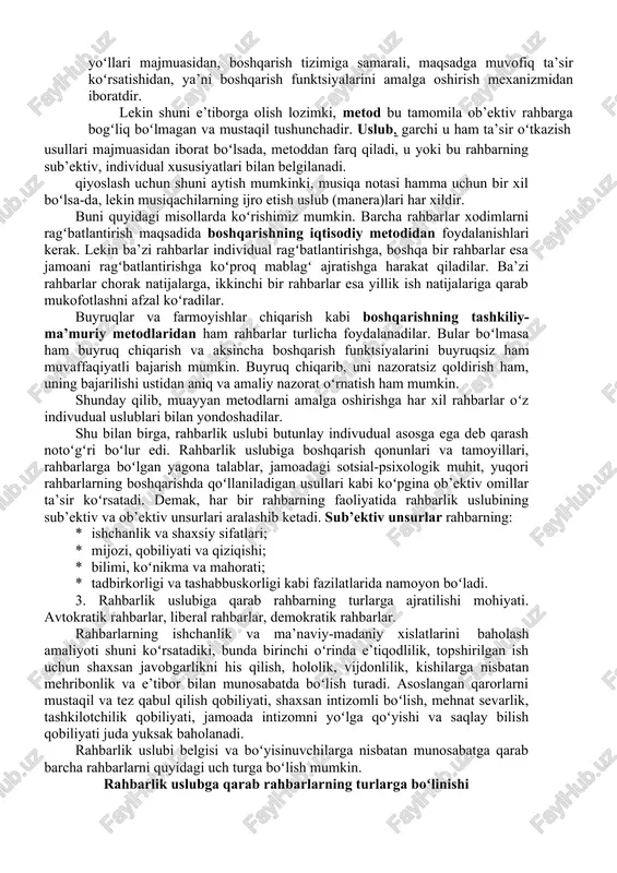 ayonida oʻzi uchun mos boʻlgan, oʻz rahbarlik uslubini belgilaydigan usullar bilan xarakat qiladi. mutlaqo bir xil ikki kishi boʻlmaganidek, rahbarlikda ham mutlaqo bir xil uslub yoʻq. rahbarlik uslubi rahbarlarning oʻz qoʻl ostidagilari bilan aloqasida, ularning oʻzaro munosabatlarida tarkib topadi. uslub boshqaruv organing intellektual salohiyati, sifatlari, uning individual xususiyatlari bilan belgilanadi. rahbarlik uslubi boshqarish metodlari bilan muayyan oʻzaro aloqada boʻladi. boshqarish metodi ham boshqarish faolitini amalga oshirish usullari va yoʻllari majmuasidan, boshqarish tizimiga samarali, maqsadga muvofiq ta’sir koʻrsatishidan, ya’ni boshqarish funktsiyalarini amalga oshirish mexanizmidan iboratdir. lekin shuni e’tiborga olish lozimki, metod bu tamomila ob’ektiv rahbarga bogʻliq boʻlmagan va mustaqil tushunchadir. uslub, garchi u ham ta’sir oʻtkazish usullari majmuasidan iborat boʻlsada, metoddan farq qiladi, u yoki bu rahbarning sub’ektiv, individual xususiyatlari bilan belgilanadi. qiyoslash uchun shuni aytish mumkinki, musiqa notasi hamma uchun bir xil boʻlsa-da, lekin musiqachilarning ijro etish uslub (manera)lari har xildir. buni quyidagi misollarda koʻrishimiz mumkin. barcha rahbarlar xodimlarni ragʻbatlantirish …