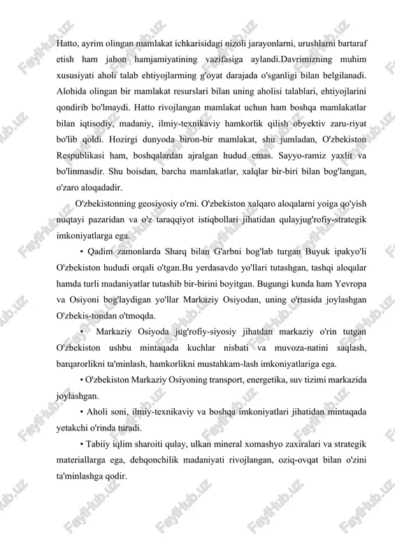 vazifasiga aylandi.davrimizning muhim xususiyati aholi talab ehtiyojlarming g'oyat darajada o'sganligi bilan belgilanadi. alohida olingan bir mamlakat resurslari bilan uning aholisi talablari, ehtiyojlarini qondirib bo'lmaydi. hatto rivojlangan mamlakat uchun ham boshqa mamlakatlar bilan iqtisodiy, madaniy, ilmiy-texnikaviy hamkorlik qilish obyektiv zaru-riyat bo'lib qoldi. hozirgi dunyoda biron-bir mamlakat, shu jumladan, o'zbekiston respublikasi ham, boshqalardan ajralgan hudud emas. sayyo-ramiz yaxlit va bo'linmasdir. shu boisdan, barcha mamlakatlar, xalqlar bir-biri bilan bog'langan, o'zaro aloqadadir. o'zbekistonning geosiyosiy o'rni. o'zbekiston xalqaro aloqalarni yoiga qo'yish nuqtayi pazaridan va o'z taraqqiyot istiqbollari jihatidan qulayjug'rofiy-strategik imkoniyatlarga ega. • qadim zamonlarda sharq bilan g'arbni bog'lab turgan buyuk ipakyo'li o'zbekiston hududi orqali o'tgan.bu yerdasavdo yo'llari tutashgan, tashqi aloqalar hamda turli madaniyatlar tutashib bir-birini boyitgan. bugungi kunda ham yevropa va osiyoni bog'laydigan yo'llar markaziy osiyodan, uning o'rtasida joylashgan o'zbekis-tondan o'tmoqda. • markaziy osiyoda jug'rofiy-siyosiy jihatdan markaziy o'rin tutgan o'zbekiston ushbu mintaqada kuchlar nisbati va muvoza-natini saqlash, barqarorlikni ta'minlash, hamkorlikni mustahkam-lash imkoniyatlariga ega. • o'zbekiston …