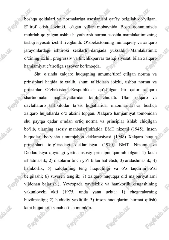 lik; 7) xalqaro huquqqa oid majburiyatlarni vijdonan bajarish.), yevropada xavfsizlik va hamkorlik kengashining yakunlovchi akti (1975, unda yana uchta: 1) chegaralarning buzilmasligi; 2) hududiy yaxlitlik; 3) inson huquqlarini hurmat qilish) kabi hujjatlarni sanab o‘tish mumkin. yuqoridagilardan kelib chiqib amaldagi konstitutsiyamizning 17-moddasi yevropada xavfsizlik va hamkorlik kengashining yakunlovchi akti (1975) da keltirilgan “davlatlarning hududiy yaxlitligi”, degan yangi prinsip bilan boyitildi: “o‘zbekiston respublikasi xalqaro munosabatlarning to‘la huquqli subyektidir. o‘zbekistonning tashqi siyosati davlatlarning suveren tengligi, kuch ishlatmaslik yoki kuch bilan tahdid qilmaslik, chegaralarning buzilmasligi, davlatlarning hududiy yaxlitligi, nizolarni tinch yo‘l bilan hal etish, boshqa davlatlarning ichki ishlariga aralashmaslik prinsiplariga hamda xalqaro huquqning umume’tirof etilgan boshqa prinsip va normalariga asoslanadi”. 1992-yilgi konstitutsiyamiz qabul qilingan paytda davr ham, vaziyat ham tamomila boshqacha bo‘lgan. o‘sha paytda davlat va jamiyat oldida turgan ustuvor maqsad va vazifalar ko‘lami ham boshqacha bo‘lib, asosiy vazifa endigina qo‘lga kiritilgan mustaqillikni saqlab qolish va mustahkamlash, totalitar sovet tuzumining og‘ir asoratlarini bartaraf qilish, …