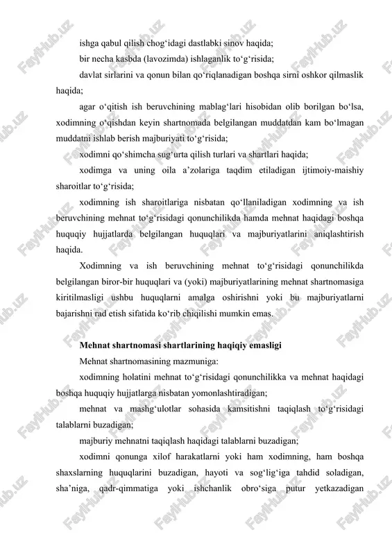 turlari va shartlari haqida; xodimga va uning oila a’zolariga taqdim etiladigan ijtimoiy-maishiy sharoitlar to‘g‘risida; xodimning ish sharoitlariga nisbatan qo‘llaniladigan xodimning va ish beruvchining mehnat to‘g‘risidagi qonunchilikda hamda mehnat haqidagi boshqa huquqiy hujjatlarda belgilangan huquqlari va majburiyatlarini aniqlashtirish haqida. xodimning va ish beruvchining mehnat to‘g‘risidagi qonunchilikda belgilangan biror-bir huquqlari va (yoki) majburiyatlarining mehnat shartnomasiga kiritilmasligi ushbu huquqlarni amalga oshirishni yoki bu majburiyatlarni bajarishni rad etish sifatida ko‘rib chiqilishi mumkin emas. mehnat shartnomasi shartlarining haqiqiy emasligi mehnat shartnomasining mazmuniga: xodimning holatini mehnat to‘g‘risidagi qonunchilikka va mehnat haqidagi boshqa huquqiy hujjatlarga nisbatan yomonlashtiradigan; mehnat va mashg‘ulotlar sohasida kamsitishni taqiqlash to‘g‘risidagi talablarni buzadigan; majburiy mehnatni taqiqlash haqidagi talablarni buzadigan; xodimni qonunga xilof harakatlarni yoki ham xodimning, ham boshqa shaxslarning huquqlarini buzadigan, hayoti va sog‘lig‘iga tahdid soladigan, sha’niga, qadr-qimmatiga yoki ishchanlik obro‘siga putur yetkazadigan harakatlarni amalga oshirishga majburlaydigan shartlar kiritilmasligi kerak, agar ular kiritilgan bo‘lsa, haqiqiy bo‘lmaydi. mehnat shartnomasi ayrim shartlarining haqiqiy emasligi mehnat shartnomasining …