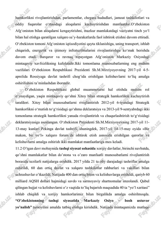 ekiston mintaqa davlatlari bilan do‘stona va ahil qo‘shnichilik munosabatlarini mustahkamlashdan, ilmiy-texnikaviy va madaniy-gumanitar hamkorlikni rivojlantirishdan, parlamentlar, chegara hududlari, jamoat tashkilotlari va oddiy fuqarolar o‘rtasidagi aloqalarni kuchaytirishdan manfaatdor.o‘zbekiston afg‘oniston bilan aloqalarni kengaytirishni, mazkur mamlakatdagi vaziyatni tinch yo‘l bilan hal etishga qaratilgan xalqaro sa’y-harakatlarda faol ishtirok etishni davom ettiradi. o‘zbekiston tomoni afg‘oniston iqtisodiyotini qayta tiklanishiga, uning transport, ishlab chiqarish, energetik va ijtimoiy infratuzilmalarini rivojlantirishga ko‘mak berishda davom etadi. barqaror va ravnaq topayotgan afg‘oniston markaziy osiyodagi mintaqaviy xavfsizlikning kafolatidir.ikki tomonlama munosabatlarning eng muhim vazifalari o‘zbekiston respublikasi prezidenti sh.m.mirziyoyevning 2017-yil 4-5-aprelida rossiyaga davlat tashrifi chog‘ida erishilgan kelishuvlarni to‘liq amalga oshirilishini ta’minlashdan iboratdir. o‘zbekiston respublikasi global muammolarni hal etishda muhim rol o‘ynaydigan, yaqin mintaqaviy qo‘shni xitoy bilan strategik hamkorlikni kuchaytirish tarafdori. xitoy bilan munosabatlarni rivojlantirish 2012-yil 6-iyundagi strategik hamkorlikni o‘rnatish to‘g‘risidagi qo‘shma deklaratsiya va 2013-yil 9-sentyabrdagi ikki tomonlama strategik hamkorlikni yanada rivojlantirish va chuqurlashtirish to‘g‘risidagi deklaratsiyasiga asoslangan. o‘zbekiston prezidenti sh.m.mirziyoyevning 2017-yil 11-13-may kunlari pekinga davlat …