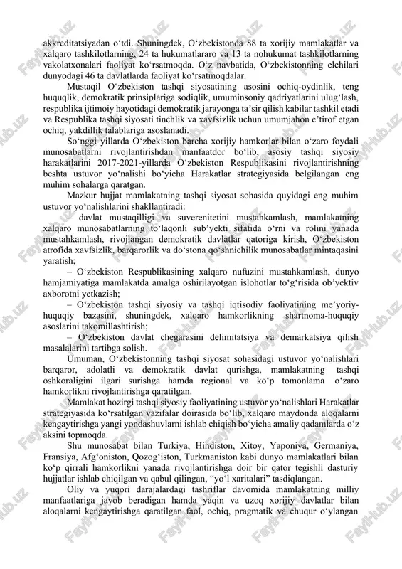 tirof etgan normalariga sodiqligini konstitutsiya darajasida ham mustahkamladi. xalqaro huquqning tamoyillari va normalarining butun bu majmui konstitutsiyaga bmt ustavidan, inson huquqlari umumiy deklaratsiyasidan va inson huquqlariga oid boshqa xalqaro huquq bitimlardan, xelsinki bitimi, parij va madrid xartiyalariga asoslandi. shuningdek, asosiy qonunga kiritilgan qonunlarni rivojlantirish maqsadida “diplomatik munosabatlarni o‘rganish tartibi”, “o‘zbekistonda xalqaro shartnomalarni tuzish, ijro etish va bekor qilish” haqida aktlar ham qabul qilindi. ularda tashqi siyosatning har tomonlama asoslangan tamoyillari o‘z aksini topdi. shu o‘rinda aytib o‘tmoq lozimki, bu tamoyillar yosh suveren davlatning asosiy tashqi siyosiy doktrinasini ifoda etish bilan birga davlatlararo munosabatlar yo‘nalishlarining rivojlanishi va keng doiradagi tashqi muammolarni hal qilish imkonini berdi. mamlakatimizni jahon xalqlari tinchligi va xavfsizligini mustahkamlashga qaratilgan tinchliksevar tashqi siyosati uning jahon miqyosida mustaqil davlat sifatida tezda tan olinishini taʼminladi. o‘zbekiston respublikasi o‘zining tashqi siyosatdagi yo‘nalishlarini demokratik prinsiplarga asoslangan holda olib borar ekan, 1991-yil dekabrdan 1992-yil iyul oyigacha bo‘lgan davr ichida respublikani 111 davlat, 2015-yilga …