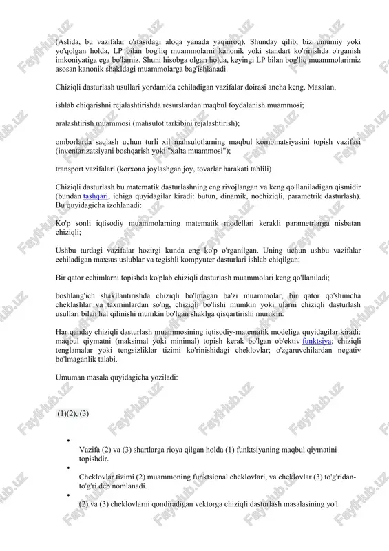 quyidagicha izohlanadi: ko'p sonli iqtisodiy muammolarning matematik modellari kerakli parametrlarga nisbatan chiziqli; ushbu turdagi vazifalar hozirgi kunda eng ko'p o'rganilgan. uning uchun ushbu vazifalar echiladigan maxsus uslublar va tegishli kompyuter dasturlari ishlab chiqilgan; bir qator echimlarni topishda ko'plab chiziqli dasturlash muammolari keng qo'llaniladi; boshlang'ich shakllantirishda chiziqli bo'lmagan ba'zi muammolar, bir qator qo'shimcha cheklashlar va taxminlardan so'ng, chiziqli bo'lishi mumkin yoki ularni chiziqli dasturlash usullari bilan hal qilinishi mumkin bo'lgan shaklga qisqartirishi mumkin. har qanday chiziqli dasturlash muammosining iqtisodiy-matematik modeliga quyidagilar kiradi: maqbul qiymatni (maksimal yoki minimal) topish kerak bo'lgan ob'ektiv funktsiya; chiziqli tenglamalar yoki tengsizliklar tizimi ko'rinishidagi cheklovlar; o'zgaruvchilardan negativ bo'lmaganlik talabi. umuman masala quyidagicha yoziladi: (1)(2), (3) · vazifa (2) va (3) shartlarga rioya qilgan holda (1) funktsiyaning maqbul qiymatini topishdir. · cheklovlar tizimi (2) muammoning funktsional cheklovlari, va cheklovlar (3) to'g'ridan-to'g'ri deb nomlanadi. · (2) va (3) cheklovlarni qondiradigan vektorga chiziqli dasturlash masalasining yo'l qo'yiladigan echimi (rejasi) deyiladi. …