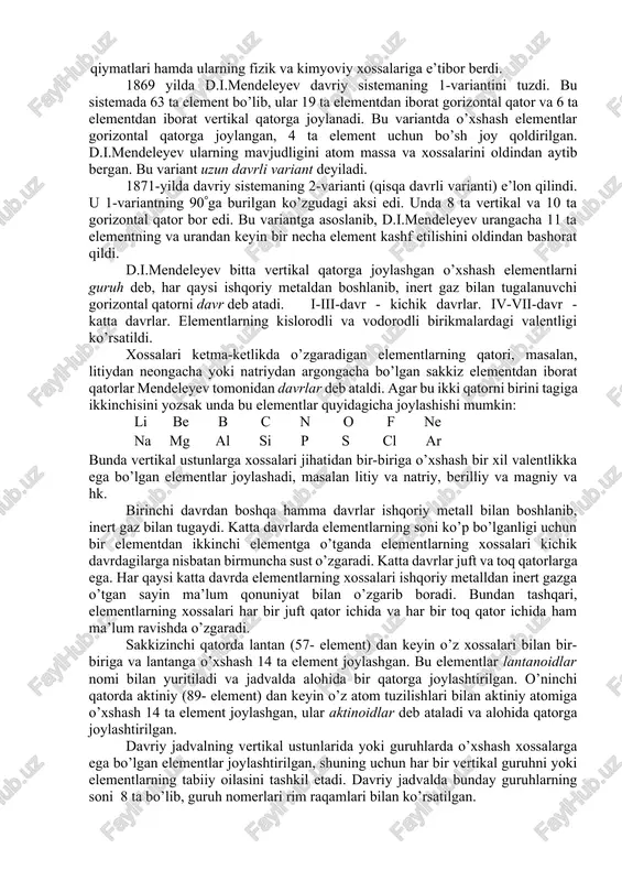 9 yilda d.i.mendeleyev o’sha zamonda ma’lum bo’lgan barcha elementlarni ularning atom massalari ortib borishi tartibida bir qatorga joylashtirdi va elementlarning xossalari ma’lum oraliqlarda davriy takrorlanishini aniqladi. mendeleyev kashf etgan bu qonun davriy qonun deb yuritildi, uni mendeleyev quyidagicha tarifladi: «oddiy jismlarning xossalari, shuningdek, elementlar birikmalarining shakl va xossalari elementlarning atom massalariga davriy ravishda bog’liq bo’ladi». d.i.mendeleyev davriy qonunni kashf etishda elementlarning atom massa qiymatlari hamda ularning fizik va kimyoviy xossalariga e’tibor berdi. 1869 yilda d.i.mendeleyev davriy sistemaning 1-variantini tuzdi. bu sistemada 63 ta element bo’lib, ular 19 ta elementdan iborat gorizontal qator va 6 ta elementdan iborat vertikal qatorga joylanadi. bu variantda o’xshash elementlar gorizontal qatorga joylangan, 4 ta element uchun bo’sh joy qoldirilgan. d.i.mendeleyev ularning mavjudligini atom massa va xossalarini oldindan aytib bergan. bu variant uzun davrli variant deyiladi. 1871-yilda davriy sistemaning 2-varianti (qisqa davrli varianti) e’lon qilindi. u 1-variantning 90ga burilgan ko’zgudagi aksi edi. unda 8 ta vertikal …