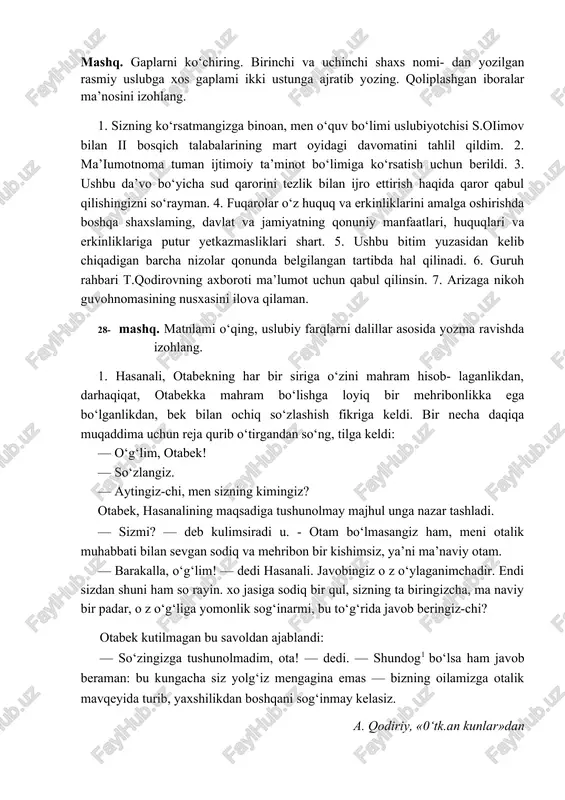 qarab tanlanadi. mashq. gaplarni ko‘chiring. birinchi va uchinchi shaxs nomi- dan yozilgan rasmiy uslubga xos gaplami ikki ustunga ajratib yozing. qoliplashgan iboralar ma’nosini izohlang. 1. sizning ko‘rsatmangizga binoan, men o‘quv bo‘limi uslubiyotchisi s.oiimov bilan ii bosqich talabalarining mart oyidagi davomatini tahlil qildim. 2. ma’iumotnoma tuman ijtimoiy ta’minot bo‘limiga ko‘rsatish uchun berildi. 3. ushbu da’vo bo‘yicha sud qarorini tezlik bilan ijro ettirish haqida qaror qabul qilishingizni so‘rayman. 4. fuqarolar o‘z huquq va erkinliklarini amalga oshirishda boshqa shaxslaming, davlat va jamiyatning qonuniy manfaatlari, huquqlari va erkinliklariga putur yetkazmasliklari shart. 5. ushbu bitim yuzasidan kelib chiqadigan barcha nizolar qonunda belgilangan tartibda hal qilinadi. 6. guruh rahbari t.qodirovning axboroti ma’lumot uchun qabul qilinsin. 7. arizaga nikoh guvohnomasining nusxasini ilova qilaman. 28- mashq. matnlami o‘qing, uslubiy farqlarni dalillar asosida yozma ravishda izohlang. 1. hasanali, otabekning har bir siriga o‘zini mahram hisob- laganlikdan, darhaqiqat, otabekka mahram bo‘lishga loyiq bir mehribonlikka ega bo‘lganlikdan, bek bilan ochiq so‘zlashish …