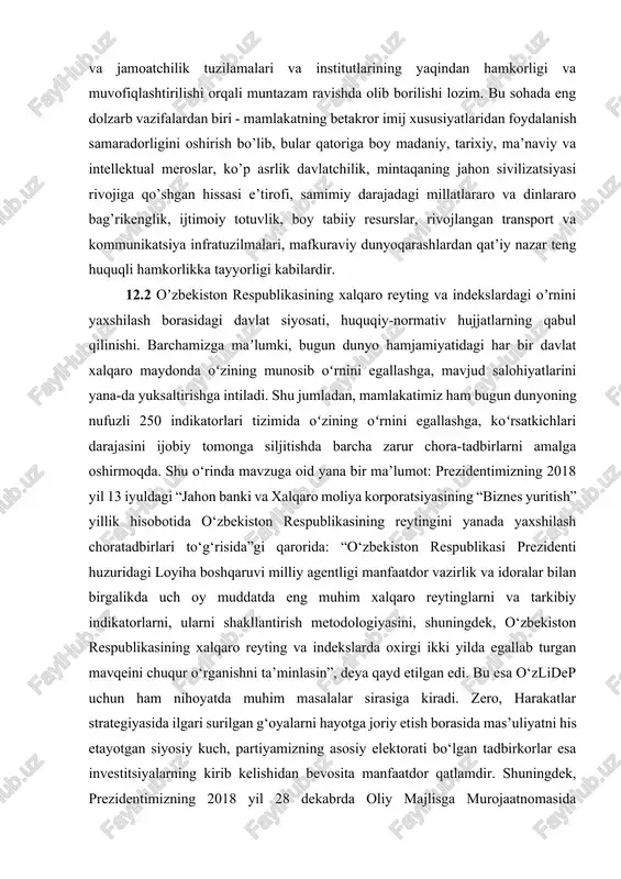 e’tirof etilishini yanada yaxshilash va o’zbekistonning salmoqli imij salohiyatidan ustuvor iqtisodiy, ijtimoiy, investitsiyaviy, ilmiy, ma’rifiy, madaniy va boshqa vazifalarni amalga oshirishda samaraliroq darajada foydalanish borasida davlat muassasalari faoliyatini jadallashtirishning ahamiyati ortib bormoqda. ushbu yo’nalishdagi faoliyat davlat va jamoatchilik tuzilamalari va institutlarining yaqindan hamkorligi va muvofiqlashtirilishi orqali muntazam ravishda olib borilishi lozim. bu sohada eng dolzarb vazifalardan biri - mamlakatning betakror imij xususiyatlaridan foydalanish samaradorligini oshirish bo’lib, bular qatoriga boy madaniy, tarixiy, ma’naviy va intellektual meroslar, ko’p asrlik davlatchilik, mintaqaning jahon sivilizatsiyasi rivojiga qo’shgan hissasi e’tirofi, samimiy darajadagi millatlararo va dinlararo bag’rikenglik, ijtimoiy totuvlik, boy tabiiy resurslar, rivojlangan transport va kommunikatsiya infratuzilmalari, mafkuraviy dunyoqarashlardan qat’iy nazar teng huquqli hamkorlikka tayyorligi kabilardir. 12.2 oʼzbekiston respublikasining xalqaro reyting va indekslardagi oʼrnini yaxshilash borasidagi davlat siyosati, huquqiy-normativ hujjatlarning qabul qilinishi. barchamizga maʼlumki, bugun dunyo hamjamiyatidagi har bir davlat xalqaro maydonda oʻzining munosib oʻrnini egallashga, mavjud salohiyatlarini yana-da yuksaltirishga intiladi. shu jumladan, mamlakatimiz ham bugun …