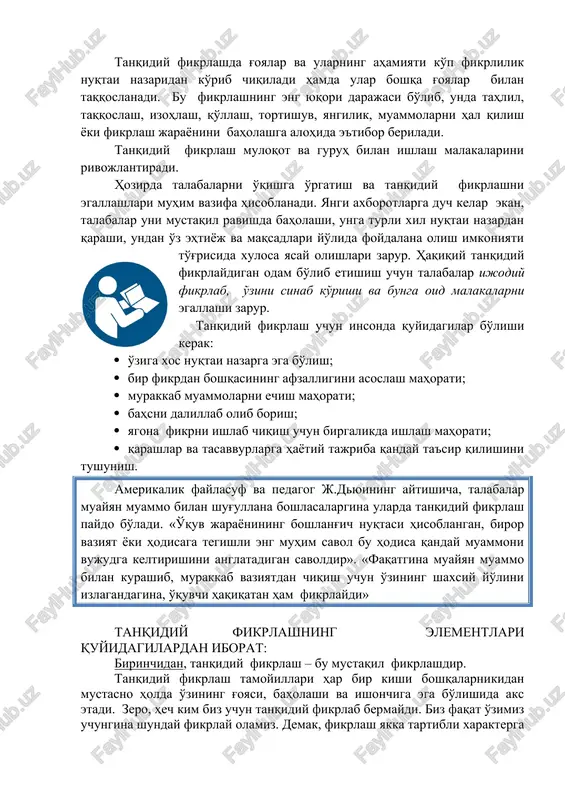ni egallashlari muhim vazifa hisoblanadi. yangi axborotlarga duch kelar ekan, talabalar uni mustaqil ravishda baholashi, unga turli xil nuqtai nazardan qarashi, undan o'z ehtiyoj va maqsadlari yo'lida foydalana olish imkoniyati to'g'risida xulosa yasay olishlari zarur. haqiqiy tanqidiy fikrlaydigan odam bo'lib etishish uchun talabalar ijodiy fikrlab, o'zini sinab ko'rishi va bunga oid malakalarni egallashi zarur. tanqidiy fikrlash uchun insonda quyidagilar bo'lishi kerak: · o'ziga xos nuqtai nazarga ega bo'lish; · bir fikrdan boshqasining afzalligini asoslash mahorati; · murakkab muammolarni echish mahorati; · bahsni dalillab olib borish; · yagona fikrni ishlab chiqish uchun birgalikda ishlash mahorati; · qarashlar va tasavvurlarga hayotiy tajriba qanday ta'sir qilishini tushunish. amerikalik faylasuf va pedagog j.dyuining aytishicha, talabalar muayyan muammo bilan shug'ullana boshlasalargina ularda tanqidiy fikrlash paydo bo'ladi. «o'quv jarayonining boshlang'ich nuqtasi hisoblangan, biror vaziyat yoki hodisaga tegishli eng muhim savol bu hodisa qanday muammoni vujudga keltirishini anglatadigan savoldir». «faqatgina muayyan muammo bilan kurashib, murakkab vaziyatdan chiqish …
