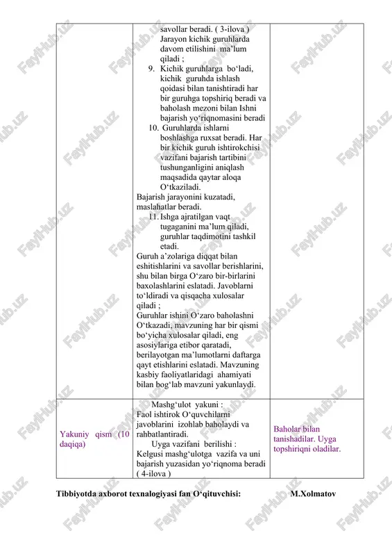 r-birlarini baxolashlarini eslatadi. javoblarni to‘ldiradi va qisqacha xulosalar qiladi ; guruhlar ishini o‘zaro baholashni o‘tkazadi, mavzuning har bir qismi bo‘yicha xulosalar qiladi, eng asosiylariga etibor qaratadi, berilayotgan ma’lumotlarni daftarga qayt etishlarini eslatadi. mavzuning kasbiy faoliyatlaridagi ahamiyati bilan bog‘lab mavzuni yakunlaydi. uy vazifasini taqdim etadilar. savollarga javob beradilar. mavzu nomi va rejasini yozib oladilar. diqqat qiladilar. savollarga javob beradilar. yozib oladilar. diqqat qiladilar. savollarga javob beradilar. topshiriqni bajaradilar. kichik guruhlarga bo‘linadilar. kichik guruhlarda ishlash qoidasi bilan tanishadilar. har bir guruh o‘z topshiriq varaqlari bo‘yicha faoliyatini boshlaydi. har bir guruh sardorlari chiqib o‘z ishlarini taqdim qilishlarini aytadi. berilgan qo‘shimch savollarga javob beradilar. guruh ish natijalarini o‘zaro baholaydilar. ma’lumotlarni daftarga qayt qiladilar. yakuniy qism (10 daqiqa) mashg‘ulot yakuni : faol ishtirok o‘quvchilarni javoblarini izohlab baholaydi va rahbatlantiradi. uyga vazifani berilishi : kelgusi mashg‘ulotga vazifa va uni bajarish yuzasidan yo‘riqnoma beradi ( 4-ilova ) baholar bilan tanishadilar. uyga topshiriqni oladilar. tibbiyotda axborot texnalogiyasi fan …
