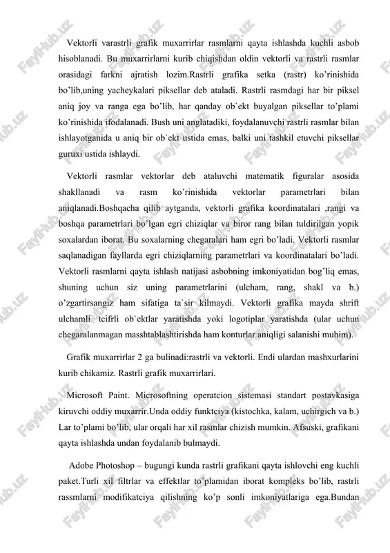 ar to’plami ko’rinishida ifodalanadi. bush uni anglatadiki, foydalanuvchi rastrli rasmlar bilan ishlayotganida u aniq bir ob`ekt ustida emas, balki uni tashkil etuvchi piksellar guruxi ustida ishlaydi. vektorli rasmlar vektorlar deb ataluvchi matematik figuralar asosida shakllanadi va rasm ko’rinishida vektorlar parametrlari bilan aniqlanadi.boshqacha qilib aytganda, vektorli grafika koordinatalari ,rangi va boshqa parametrlari bo’lgan egri chiziqlar va biror rang bilan tuldirilgan yopik soxalardan iborat. bu soxalarning chegaralari ham egri bo’ladi. vektorli rasmlar saqlanadigan fayllarda egri chiziqlarning parametrlari va koordinatalari bo’ladi. vektorli rasmlarni qayta ishlash natijasi asbobning imkoniyatidan bog’liq emas, shuning uchun siz uning parametrlarini (ulcham, rang, shakl va b.) o’zgartirsangiz ham sifatiga ta`sir kilmaydi. vektorli grafika mayda shrift ulchamli tcifrli ob`ektlar yaratishda yoki logotiplar yaratishda (ular uchun chegaralanmagan masshtablashtirishda ham konturlar aniqligi salanishi muhim). grafik muxarrirlar 2 ga bulinadi:rastrli va vektorli. endi ulardan mashxurlarini kurib chikamiz. rastrli grafik muxarrirlari. microsoft paint. microsoftning operatcion sistemasi standart postavkasiga kiruvchi oddiy muxarrir.unda oddiy funktciya (kistochka, …