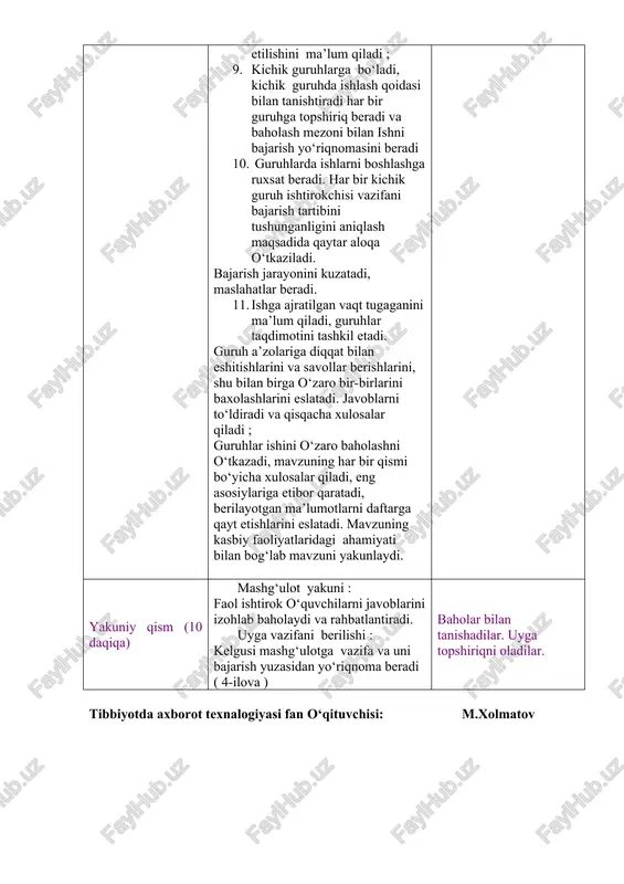 tilgan vaqt tugaganini ma’lum qiladi, guruhlar taqdimotini tashkil etadi. guruh a’zolariga diqqat bilan eshitishlarini va savollar berishlarini, shu bilan birga o‘zaro bir-birlarini baxolashlarini eslatadi. javoblarni to‘ldiradi va qisqacha xulosalar qiladi ; guruhlar ishini o‘zaro baholashni o‘tkazadi, mavzuning har bir qismi bo‘yicha xulosalar qiladi, eng asosiylariga etibor qaratadi, berilayotgan ma’lumotlarni daftarga qayt etishlarini eslatadi. mavzuning kasbiy faoliyatlaridagi ahamiyati bilan bog‘lab mavzuni yakunlaydi. uy vazifasini taqdim etadilar. savollarga javob beradilar. mavzu nomi va rejasini yozib oladilar. diqqat qiladilar. savollarga javob beradilar. yozib oladilar. diqqat qiladilar. savollarga javob beradilar. topshiriqni bajaradilar. kichik guruhlarga bo‘linadilar. kichik guruhlarda ishlash qoidasi bilan tanishadilar. har bir guruh o‘z topshiriq varaqlari bo‘yicha faoliyatini boshlaydi. har bir guruh sardorlari chiqib o‘z ishlarini taqdim qilishlarini aytadi. berilgan qo‘shimch savollarga javob beradilar. guruh ish natijalarini o‘zaro baholaydilar. ma’lumotlarni daftarga qayt qiladilar. yakuniy qism (10 daqiqa) mashg‘ulot yakuni : faol ishtirok o‘quvchilarni javoblarini izohlab baholaydi va rahbatlantiradi. uyga vazifani berilishi : kelgusi …