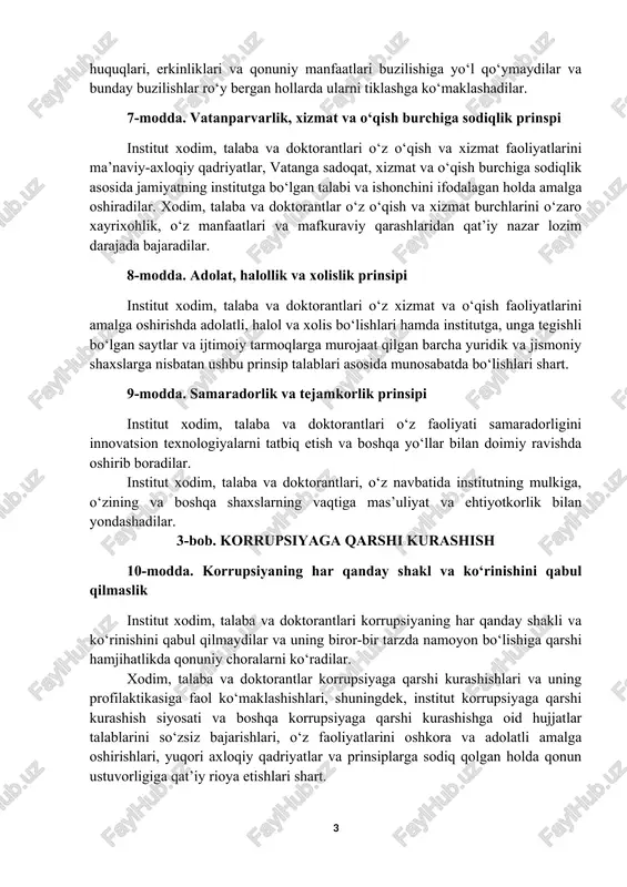 a va doktorantlari fuqarolarning huquqlari, erkinliklari va qonuniy manfaatlari buzilishiga yo‘l qo‘ymaydilar va bunday buzilishlar ro‘y bergan hollarda ularni tiklashga ko‘maklashadilar. 7-modda. vatanparvarlik, xizmat va o‘qish burchiga sodiqlik prinspi institut xodim, talaba va doktorantlari o‘z o‘qish va xizmat faoliyatlarini ma’naviy-axloqiy qadriyatlar, vatanga sadoqat, xizmat va o‘qish burchiga sodiqlik asosida jamiyatning institutga bo‘lgan talabi va ishonchini ifodalagan holda amalga oshiradilar. xodim, talaba va doktorantlar o‘z o‘qish va xizmat burchlarini o‘zaro xayrixohlik, o‘z manfaatlari va mafkuraviy qarashlaridan qat’iy nazar lozim darajada bajaradilar. 8-modda. adolat, halollik va xolislik prinsipi institut xodim, talaba va doktorantlari o‘z xizmat va o‘qish faoliyatlarini amalga oshirishda adolatli, halol va xolis bo‘lishlari hamda institutga, unga tegishli bo‘lgan saytlar va ijtimoiy tarmoqlarga murojaat qilgan barcha yuridik va jismoniy shaxslarga nisbatan ushbu prinsip talablari asosida munosabatda bo‘lishlari shart. 9-modda. samaradorlik va tejamkorlik prinsipi institut xodim, talaba va doktorantlari o‘z faoliyati samaradorligini innovatsion texnologiyalarni tatbiq etish va boshqa yo‘llar bilan doimiy ravishda …
