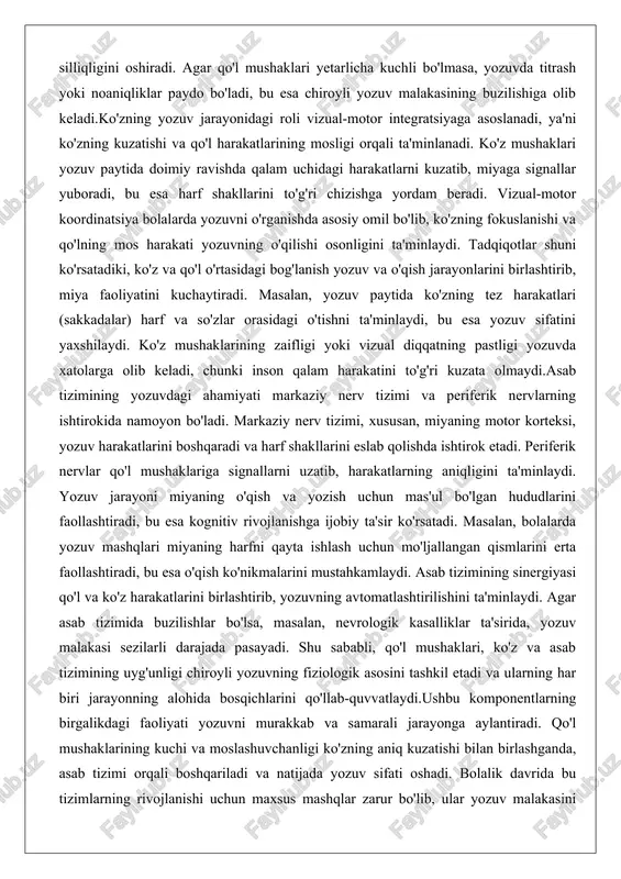 markaziy nerv tizimi, xususan, miyaning motor korteksi, yozuv harakatlarini boshqaradi va harf shakllarini eslab qolishda ishtirok etadi. periferik nervlar qo'l mushaklariga signallarni uzatib, harakatlarning aniqligini ta'minlaydi. yozuv jarayoni miyaning o'qish va yozish uchun mas'ul bo'lgan hududlarini faollashtiradi, bu esa kognitiv rivojlanishga ijobiy ta'sir ko'rsatadi. masalan, bolalarda yozuv mashqlari miyaning harfni qayta ishlash uchun mo'ljallangan qismlarini erta faollashtiradi, bu esa o'qish ko'nikmalarini mustahkamlaydi. asab tizimining sinergiyasi qo'l va ko'z harakatlarini birlashtirib, yozuvning avtomatlashtirilishini ta'minlaydi. agar asab tizimida buzilishlar bo'lsa, masalan, nevrologik kasalliklar ta'sirida, yozuv malakasi sezilarli darajada pasayadi. shu sababli, qo'l mushaklari, ko'z va asab tizimining uyg'unligi chiroyli yozuvning fiziologik asosini tashkil etadi va ularning har biri jarayonning alohida bosqichlarini qo'llab-quvvatlaydi.ushbu komponentlarning birgalikdagi faoliyati yozuvni murakkab va samarali jarayonga aylantiradi. qo'l mushaklarining kuchi va moslashuvchanligi ko'zning aniq kuzatishi bilan birlashganda, asab tizimi orqali boshqariladi va natijada yozuv sifati oshadi. bolalik davrida bu tizimlarning rivojlanishi uchun maxsus mashqlar zarur bo'lib, ular yozuv …