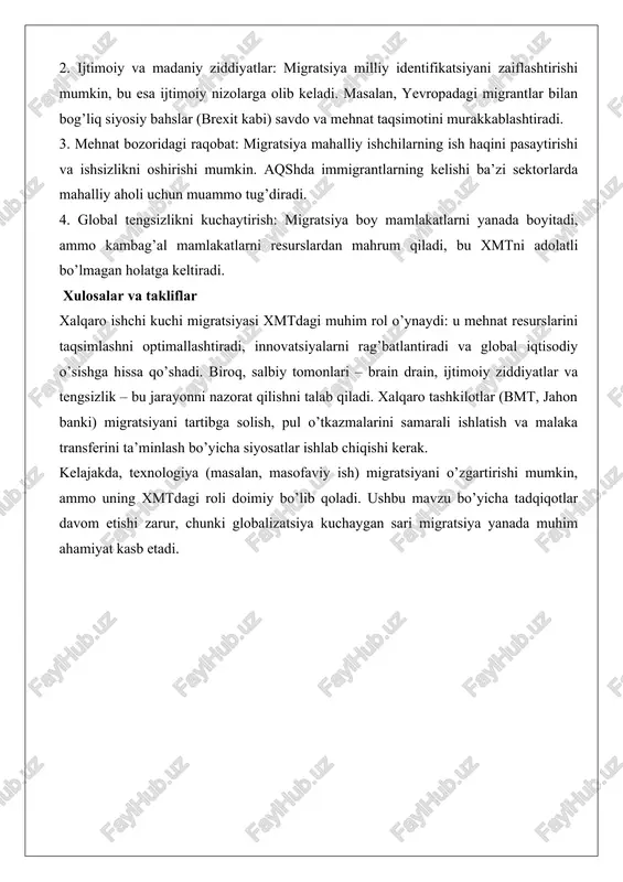qni saqlash tizimini buzadi, bu xmtdagi muvozanatni buzadi. 2. ijtimoiy va madaniy ziddiyatlar: migratsiya milliy identifikatsiyani zaiflashtirishi mumkin, bu esa ijtimoiy nizolarga olib keladi. masalan, yevropadagi migrantlar bilan bog’liq siyosiy bahslar (brexit kabi) savdo va mehnat taqsimotini murakkablashtiradi. 3. mehnat bozoridagi raqobat: migratsiya mahalliy ishchilarning ish haqini pasaytirishi va ishsizlikni oshirishi mumkin. aqshda immigrantlarning kelishi ba’zi sektorlarda mahalliy aholi uchun muammo tug’diradi. 4. global tengsizlikni kuchaytirish: migratsiya boy mamlakatlarni yanada boyitadi, ammo kambag’al mamlakatlarni resurslardan mahrum qiladi, bu xmtni adolatli bo’lmagan holatga keltiradi. xulosalar va takliflar xalqaro ishchi kuchi migratsiyasi xmtdagi muhim rol o’ynaydi: u mehnat resurslarini taqsimlashni optimallashtiradi, innovatsiyalarni rag’batlantiradi va global iqtisodiy o’sishga hissa qo’shadi. biroq, salbiy tomonlari – brain drain, ijtimoiy ziddiyatlar va tengsizlik – bu jarayonni nazorat qilishni talab qiladi. xalqaro tashkilotlar (bmt, jahon banki) migratsiyani tartibga solish, pul o’tkazmalarini samarali ishlatish va malaka transferini ta’minlash bo’yicha siyosatlar ishlab chiqishi kerak. kelajakda, texnologiya (masalan, masofaviy ish) …