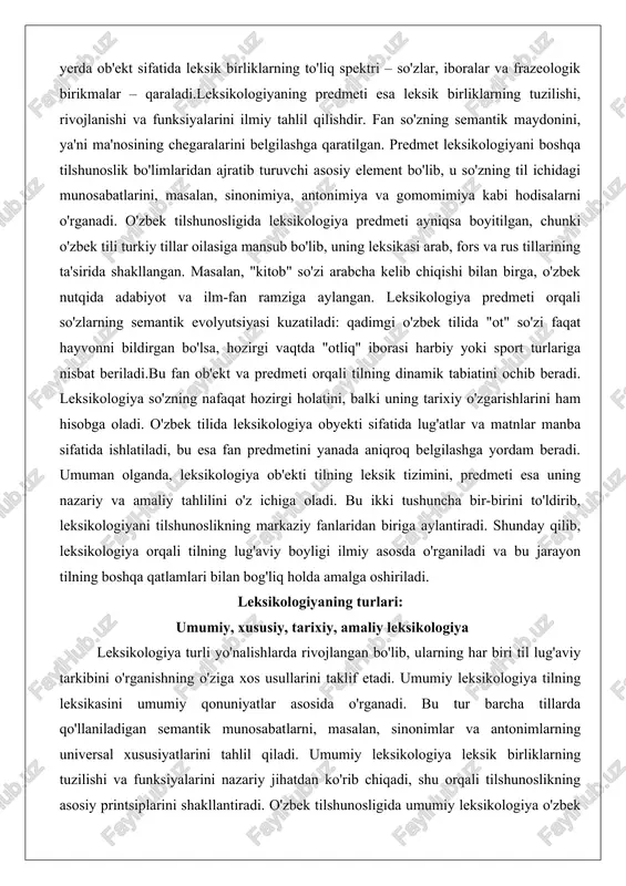 ordam beradi. umuman olganda, leksikologiya ob'ekti tilning leksik tizimini, predmeti esa uning nazariy va amaliy tahlilini o'z ichiga oladi. bu ikki tushuncha bir-birini to'ldirib, leksikologiyani tilshunoslikning markaziy fanlaridan biriga aylantiradi. shunday qilib, leksikologiya orqali tilning lug'aviy boyligi ilmiy asosda o'rganiladi va bu jarayon tilning boshqa qatlamlari bilan bog'liq holda amalga oshiriladi. leksikologiyaning turlari: umumiy, xususiy, tarixiy, amaliy leksikologiya leksikologiya turli yo'nalishlarda rivojlangan bo'lib, ularning har biri til lug'aviy tarkibini o'rganishning o'ziga xos usullarini taklif etadi. umumiy leksikologiya tilning leksikasini umumiy qonuniyatlar asosida o'rganadi. bu tur barcha tillarda qo'llaniladigan semantik munosabatlarni, masalan, sinonimlar va antonimlarning universal xususiyatlarini tahlil qiladi. umumiy leksikologiya leksik birliklarning tuzilishi va funksiyalarini nazariy jihatdan ko'rib chiqadi, shu orqali tilshunoslikning asosiy printsiplarini shakllantiradi. o'zbek tilshunosligida umumiy leksikologiya o'zbek va boshqa turkiy tillarning umumiy leksik xususiyatlarini o'rganishda muhim rol o'ynaydi. masalan, turkiy tillarda "su" so'zi suv ma'nosini bildirishi umumiy qonuniyat sifatida qaraladi.xususiy leksikologiya muayyan bir tilning leksikasini batafsil o'rganadi. …