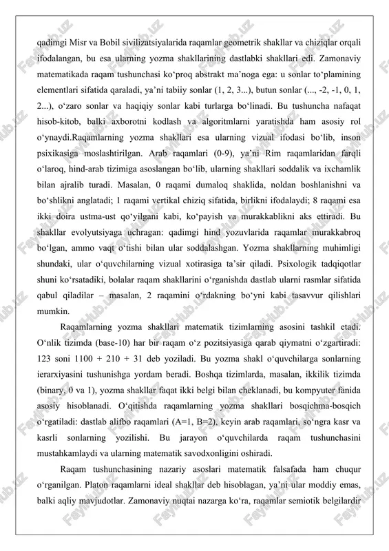 2 raqamini o‘rdakning bo‘yni kabi tasavvur qilishlari mumkin. raqamlarning yozma shakllari matematik tizimlarning asosini tashkil etadi. o‘nlik tizimda (base-10) har bir raqam o‘z pozitsiyasiga qarab qiymatni o‘zgartiradi: 123 soni 1100 + 210 + 31 deb yoziladi. bu yozma shakl o‘quvchilarga sonlarning ierarxiyasini tushunishga yordam beradi. boshqa tizimlarda, masalan, ikkilik tizimda (binary, 0 va 1), yozma shakllar faqat ikki belgi bilan cheklanadi, bu kompyuter fanida asosiy hisoblanadi. o‘qitishda raqamlarning yozma shakllari bosqichma-bosqich o‘rgatiladi: dastlab alifbo raqamlari (a=1, b=2), keyin arab raqamlari, so‘ngra kasr va kasrli sonlarning yozilishi. bu jarayon o‘quvchilarda raqam tushunchasini mustahkamlaydi va ularning matematik savodxonligini oshiradi. raqam tushunchasining nazariy asoslari matematik falsafada ham chuqur o‘rganilgan. platon raqamlarni ideal shakllar deb hisoblagan, ya’ni ular moddiy emas, balki aqliy mavjudotlar. zamonaviy nuqtai nazarga ko‘ra, raqamlar semiotik belgilardir – ular ma’noni ifodalaydi va kontekstga bog‘liq. yozma shakllar esa bu belgilarni vizualizatsiya qiladi. o‘qitishda bu tushunchani o‘rgatish uchun interaktiv usullar qo‘llaniladi: raqamlarning tarixiy …
