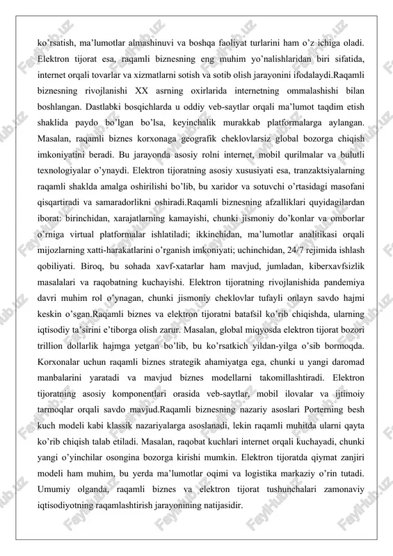 arning iqtisodiy ta’sirini e’tiborga olish zarur. masalan, global miqyosda elektron tijorat bozori trillion dollarlik hajmga yetgan bo’lib, bu ko’rsatkich yildan-yilga o’sib bormoqda. korxonalar uchun raqamli biznes strategik ahamiyatga ega, chunki u yangi daromad manbalarini yaratadi va mavjud biznes modellarni takomillashtiradi. elektron tijoratning asosiy komponentlari orasida veb-saytlar, mobil ilovalar va ijtimoiy tarmoqlar orqali savdo mavjud.raqamli biznesning nazariy asoslari porterning besh kuch modeli kabi klassik nazariyalarga asoslanadi, lekin raqamli muhitda ularni qayta ko’rib chiqish talab etiladi. masalan, raqobat kuchlari internet orqali kuchayadi, chunki yangi o’yinchilar osongina bozorga kirishi mumkin. elektron tijoratda qiymat zanjiri modeli ham muhim, bu yerda ma’lumotlar oqimi va logistika markaziy o’rin tutadi. umumiy olganda, raqamli biznes va elektron tijorat tushunchalari zamonaviy iqtisodiyotning raqamlashtirish jarayonining natijasidir. elektron biznesning turlari (b2b, b2c, c2c, g2c) elektron biznesning turlari savdo jarayonidagi ishtirokchilarning o’zaro munosabatlariga asoslanadi. eng keng tarqalgan turlari quyidagilar: b2b (business to business), b2c (business to consumer), c2c (consumer to consumer) va …
