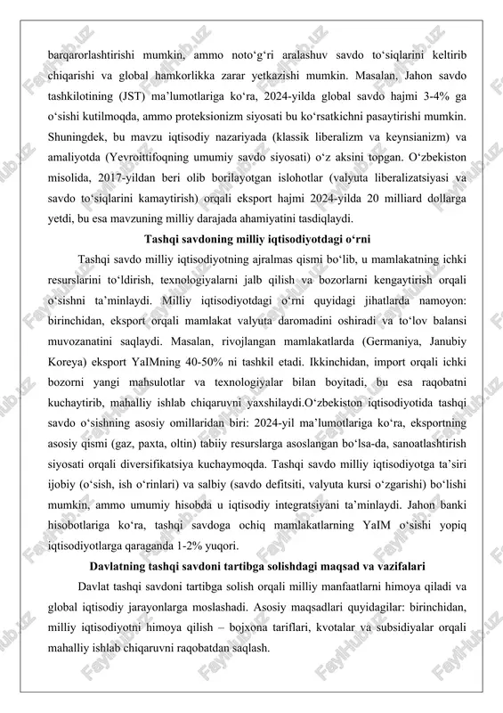 rqali ichki bozorni yangi mahsulotlar va texnologiyalar bilan boyitadi, bu esa raqobatni kuchaytirib, mahalliy ishlab chiqaruvni yaxshilaydi.o‘zbekiston iqtisodiyotida tashqi savdo o‘sishning asosiy omillaridan biri: 2024-yil ma’lumotlariga ko‘ra, eksportning asosiy qismi (gaz, paxta, oltin) tabiiy resurslarga asoslangan bo‘lsa-da, sanoatlashtirish siyosati orqali diversifikatsiya kuchaymoqda. tashqi savdo milliy iqtisodiyotga ta’siri ijobiy (o‘sish, ish o‘rinlari) va salbiy (savdo defitsiti, valyuta kursi o‘zgarishi) bo‘lishi mumkin, ammo umumiy hisobda u iqtisodiy integratsiyani ta’minlaydi. jahon banki hisobotlariga ko‘ra, tashqi savdoga ochiq mamlakatlarning yaim o‘sishi yopiq iqtisodiyotlarga qaraganda 1-2% yuqori. davlatning tashqi savdoni tartibga solishdagi maqsad va vazifalari davlat tashqi savdoni tartibga solish orqali milliy manfaatlarni himoya qiladi va global iqtisodiy jarayonlarga moslashadi. asosiy maqsadlari quyidagilar: birinchidan, milliy iqtisodiyotni himoya qilish – bojxona tariflari, kvotalar va subsidiyalar orqali mahalliy ishlab chiqaruvni raqobatdan saqlash. ikkinchidan, eksportni rag‘batlantirish – soliq imtiyozlari va savdo shartnomalari orqali yangi bozorlarni ochish. uchinchidan, to‘lov balansi muvozanatini ta’minlash va inflyatsiyani nazorat qilish. vazifalari esa quyidagilar: …