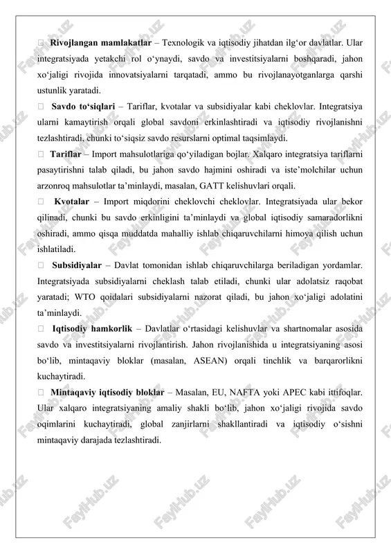 batlantiradi, chunki savdo va investitsiyalar samaradorlikni oshiradi; tadqiqotlar shuni ko‘rsatadiki, integratsiyaga qo‘shilgan mamlakatlarning yaim o‘sishi 1-2% ga yuqori bo‘ladi.  rivojlanayotgan mamlakatlar – iqtisodiy jihatdan zaifroq davlatlar guruhi. integratsiya ularga bozorlarga kirish va rivojlanish imkonini beradi, ammo savdo sharoitlarining nomutanosibligi tufayli tengsizlikni kuchaytirishi mumkin, masalan, afrika mamlakatlarining tajribasi.  rivojlangan mamlakatlar – texnologik va iqtisodiy jihatdan ilg‘or davlatlar. ular integratsiyada yetakchi rol o‘ynaydi, savdo va investitsiyalarni boshqaradi, jahon xo‘jaligi rivojida innovatsiyalarni tarqatadi, ammo bu rivojlanayotganlarga qarshi ustunlik yaratadi.  savdo to‘siqlari – tariflar, kvotalar va subsidiyalar kabi cheklovlar. integratsiya ularni kamaytirish orqali global savdoni erkinlashtiradi va iqtisodiy rivojlanishni tezlashtiradi, chunki to‘siqsiz savdo resurslarni optimal taqsimlaydi.  tariflar – import mahsulotlariga qo‘yiladigan bojlar. xalqaro integratsiya tariflarni pasaytirishni talab qiladi, bu jahon savdo hajmini oshiradi va iste’molchilar uchun arzonroq mahsulotlar ta’minlaydi, masalan, gatt kelishuvlari orqali.  kvotalar – import miqdorini cheklovchi cheklovlar. integratsiyada ular bekor qilinadi, chunki bu savdo erkinligini ta’minlaydi va …