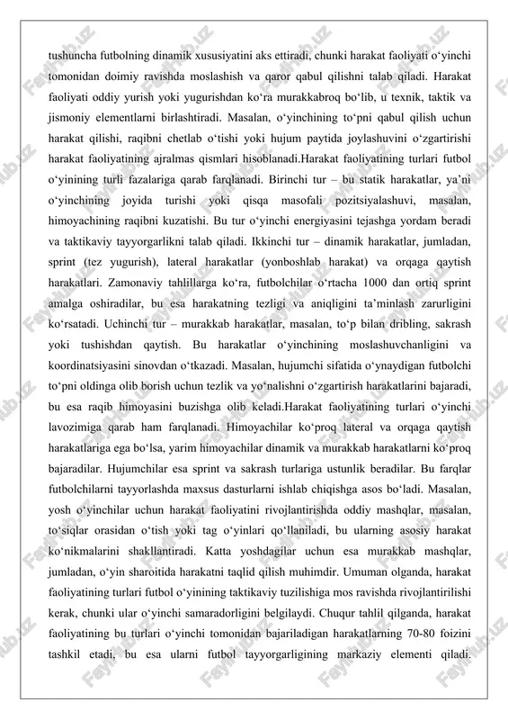 yasini buzishga olib keladi.harakat faoliyatining turlari o‘yinchi lavozimiga qarab ham farqlanadi. himoyachilar ko‘proq lateral va orqaga qaytish harakatlariga ega bo‘lsa, yarim himoyachilar dinamik va murakkab harakatlarni ko‘proq bajaradilar. hujumchilar esa sprint va sakrash turlariga ustunlik beradilar. bu farqlar futbolchilarni tayyorlashda maxsus dasturlarni ishlab chiqishga asos bo‘ladi. masalan, yosh o‘yinchilar uchun harakat faoliyatini rivojlantirishda oddiy mashqlar, masalan, to‘siqlar orasidan o‘tish yoki tag o‘yinlari qo‘llaniladi, bu ularning asosiy harakat ko‘nikmalarini shakllantiradi. katta yoshdagilar uchun esa murakkab mashqlar, jumladan, o‘yin sharoitida harakatni taqlid qilish muhimdir. umuman olganda, harakat faoliyatining turlari futbol o‘yinining taktikaviy tuzilishiga mos ravishda rivojlantirilishi kerak, chunki ular o‘yinchi samaradorligini belgilaydi. chuqur tahlil qilganda, harakat faoliyatining bu turlari o‘yinchi tomonidan bajariladigan harakatlarning 70-80 foizini tashkil etadi, bu esa ularni futbol tayyorgarligining markaziy elementi qiladi. shuningdek, harakat faoliyatining samaradorligi o‘yinchi yoshiga, tajribasiga va jismoniy holatiga bog‘liq bo‘lib, doimiy monitoring va tuzatishni talab qiladi. harakat faoliyatining energetik asoslari (tezlik, chidamlilik, kuch) harakat faoliyatining …