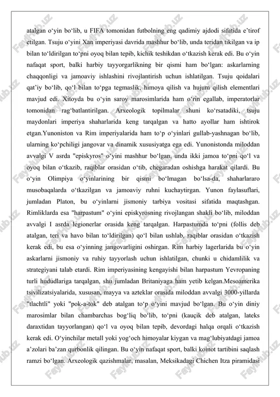 deb atalgan, teri va havo bilan to‘ldirilgan) qo‘l bilan ushlab, raqiblar orasidan o‘tkazish kerak edi, bu esa o‘yinning jangovarligini oshirgan. rim harbiy lagerlarida bu o‘yin askarlarni jismoniy va ruhiy tayyorlash uchun ishlatilgan, chunki u chidamlilik va strategiyani talab etardi. rim imperiyasining kengayishi bilan harpastum yevropaning turli hududlariga tarqalgan, shu jumladan britaniyaga ham yetib kelgan.mesoamerika tsivilizatsiyalarida, xususan, mayya va azteklar orasida miloddan avvalgi 3000-yillarda "tlachtli" yoki "pok-a-tok" deb atalgan to‘p o‘yini mavjud bo‘lgan. bu o‘yin diniy marosimlar bilan chambarchas bog‘liq bo‘lib, to‘pni (kauçik deb atalgan, lateks daraxtidan tayyorlangan) qo‘l va oyoq bilan tepib, devordagi halqa orqali o‘tkazish kerak edi. o‘yinchilar metall yoki yog‘och himoyalar kiygan va mag‘lubiyatdagi jamoa a’zolari ba’zan qurbonlik qilingan. bu o‘yin nafaqat sport, balki koinot tartibini saqlash ramzi bo‘lgan. arxeologik qazishmalar, masalan, meksikadagi chichen itza piramidasi yonidagi maydonlar, bu o‘yinlarning murakkabligini ko‘rsatadi. yaponiyada esa "kemari" o‘yini miloddan avvalgi vii asrda paydo bo‘lgan bo‘lib, unda to‘pni (mari deb atalgan) …