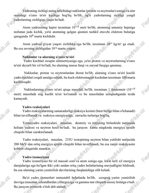 qin bo'ladi. atom yadrosining hajmi taxminan 10⁻¹⁵ metr bo'lib, atomning umumiy hajmiga nisbatan juda kichik, ya'ni atomning qolgan qismini tashkil etuvchi elektron bulutiga qaraganda 10⁵ marta kichikdir. atom yadrosi g'oyat yuqori zichlikka ega bo'lib, taxminan 10¹⁷ kg/m³ ga etadi. bu esa suvning zichligidan 10¹⁴ marta yuqori. nuklonlar va ularning o'zaro ta'siri yadro kuchlari izospin simmetriyasiga ega, ya'ni proton va neytronlarning o'zaro ta'siri deyarli bir xil bo'ladi, bu ularning massa farqi va zaryad farqiga qaramay. nuklonlar, proton va neytronlardan iborat bo'lib, ularning o'zaro ta'siri kuchli yadro kuchlari orqali amalga oshadi, bu kuch elektromagnit kuchidan taxminan 100 marta kuchliroqdir. nuklonlarning o'zaro ta'siri qisqa masofali bo'lib, taxminan 1 femtometr (10⁻¹⁵ metr) masofada eng kuchli ta'sir ko'rsatadi va bu masofadan uzoqlashganda tezda kamayadi. yadro reaksiyalari yadro reaksiyalarining samaradorligi reaksiya kesimi (barn birligi bilan o'lchanadi) bilan tavsiflanadi va reaksiya energiyasiga, zarracha turlariga bog'liq. termoyadro reaksiyalari, masalan, deuteriy va tritiyning birlashishi natijasida helium yadrosi va neytron …
