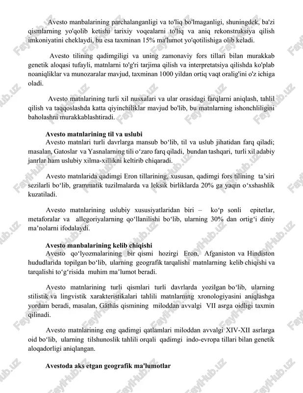ilish imkoniyatini cheklaydi, bu esa taxminan 15% ma'lumot yo'qotilishiga olib keladi. avesto tilining qadimgiligi va uning zamonaviy fors tillari bilan murakkab genetik aloqasi tufayli, matnlarni to'g'ri tarjima qilish va interpretatsiya qilishda ko'plab noaniqliklar va munozaralar mavjud, taxminan 1000 yildan ortiq vaqt oralig'ini o'z ichiga oladi. avesto matnlarining turli xil nusxalari va ular orasidagi farqlarni aniqlash, tahlil qilish va taqqoslashda katta qiyinchiliklar mavjud bo'lib, bu matnlarning ishonchliligini baholashni murakkablashtiradi. avesto matnlarining til va uslubi avesto matnlari turli davrlarga mansub boʻlib, til va uslub jihatidan farq qiladi; masalan, gatoslar va yasnalarning tili oʻzaro farq qiladi, bundan tashqari, turli xil adabiy janrlar ham uslubiy xilma-xillikni keltirib chiqaradi. avesto matnlarida qadimgi eron tillarining, xususan, qadimgi fors tilining taʼsiri sezilarli boʻlib, grammatik tuzilmalarda va leksik birliklarda 20% ga yaqin oʻxshashlik kuzatiladi. avesto matnlarining uslubiy xususiyatlaridan biri – koʻp sonli epitetlar, metaforalar va allegoriyalarning qoʻllanilishi boʻlib, ularning 30% dan ortigʻi diniy maʼnolarni ifodalaydi. avesto manbalarining kelib …