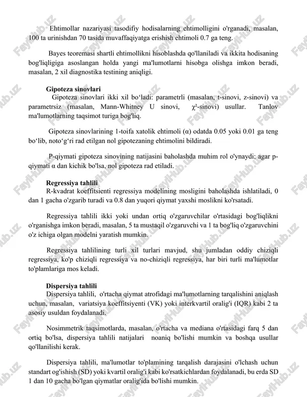 zatuvlar uchun o'rtacha qiymatning 95% ishonch oralig'ini hisoblash imkonini beradi. ehtimollar nazariyasi tasodifiy hodisalarning ehtimolligini o'rganadi, masalan, 100 ta urinishdan 70 tasida muvaffaqiyatga erishish ehtimoli 0.7 ga teng. bayes teoremasi shartli ehtimollikni hisoblashda qo'llaniladi va ikkita hodisaning bog'liqligiga asoslangan holda yangi ma'lumotlarni hisobga olishga imkon beradi, masalan, 2 xil diagnostika testining aniqligi. gipoteza sinovlari gipoteza sinovlari ikki xil boʻladi: parametrli (masalan, t-sinovi, z-sinovi) va parametrsiz (masalan, mann-whitney u sinovi, χ²-sinovi) usullar. tanlov ma'lumotlarning taqsimot turiga bog'liq. gipoteza sinovlarining 1-toifa xatolik ehtimoli (α) odatda 0.05 yoki 0.01 ga teng boʻlib, notoʻgʻri rad etilgan nol gipotezaning ehtimolini bildiradi. p-qiymati gipoteza sinovining natijasini baholashda muhim rol o'ynaydi; agar p-qiymati α dan kichik bo'lsa, nol gipoteza rad etiladi. regressiya tahlili r-kvadrat koeffitsienti regressiya modelining mosligini baholashda ishlatiladi, 0 dan 1 gacha o'zgarib turadi va 0.8 dan yuqori qiymat yaxshi moslikni ko'rsatadi. regressiya tahlili ikki yoki undan ortiq o'zgaruvchilar o'rtasidagi bog'liqlikni o'rganishga imkon beradi, masalan, …