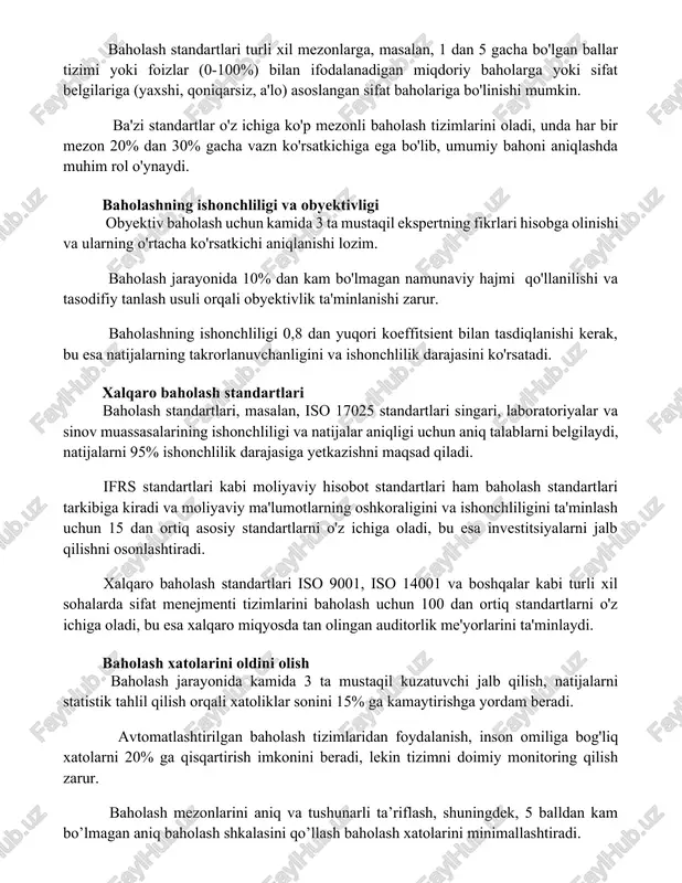 im rol o'ynaydi. baholashning ishonchliligi va obyektivligi obyektiv baholash uchun kamida 3 ta mustaqil ekspertning fikrlari hisobga olinishi va ularning o'rtacha ko'rsatkichi aniqlanishi lozim. baholash jarayonida 10% dan kam bo'lmagan namunaviy hajmi qo'llanilishi va tasodifiy tanlash usuli orqali obyektivlik ta'minlanishi zarur. baholashning ishonchliligi 0,8 dan yuqori koeffitsient bilan tasdiqlanishi kerak, bu esa natijalarning takrorlanuvchanligini va ishonchlilik darajasini ko'rsatadi. xalqaro baholash standartlari baholash standartlari, masalan, iso 17025 standartlari singari, laboratoriyalar va sinov muassasalarining ishonchliligi va natijalar aniqligi uchun aniq talablarni belgilaydi, natijalarni 95% ishonchlilik darajasiga yetkazishni maqsad qiladi. ifrs standartlari kabi moliyaviy hisobot standartlari ham baholash standartlari tarkibiga kiradi va moliyaviy ma'lumotlarning oshkoraligini va ishonchliligini ta'minlash uchun 15 dan ortiq asosiy standartlarni o'z ichiga oladi, bu esa investitsiyalarni jalb qilishni osonlashtiradi. xalqaro baholash standartlari iso 9001, iso 14001 va boshqalar kabi turli xil sohalarda sifat menejmenti tizimlarini baholash uchun 100 dan ortiq standartlarni o'z ichiga oladi, bu esa xalqaro miqyosda tan …