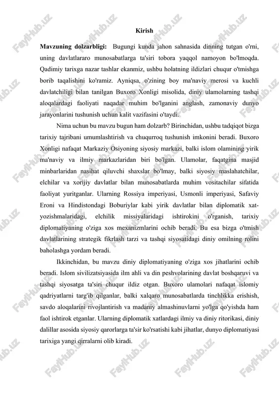z qo’limiz bilan quramiz.- toshkent: o’zbekiston, 1999] xulosa qilib aytganda, "buxoro xonligi tashqi aloqalarida diniy ulamolarning o'rni" mavzusi nafaqat tarixiy faktlarning shunchaki jamlanmasi, balki o'tmish tajribasidan saboq olish, zamonaviy diplomatik aloqalar mexanizmlarini anglash va milliy o'zlikni anglashga xizmat qiluvchi chuqur ilmiy tadqiqot uchun keng imkoniyatlar yaratadi. kurs ishining maqsadi va vazifalari: har qanday ilmiy tadqiqot aniq maqsad va vazifalar asosida quriladi. ular ishning yo'nalishini belgilab beradi va tadqiqotchi nimalarga erishishi kerakligini aniqlashtiradi. ushbu kurs ishining asosiy maqsadi — buxoro xonligi davridagi tashqi aloqalar tizimida diniy ulamolarning o'rnini, ularning diplomatik, siyosiy va ma'naviy ta'sirini tarixiy manbalar asosida har tomonlama tadqiq etish va ilmiy jihatdan tahlil qilishdan iborat. tadqiqot, diniy ulamolarning xorijiy davlatlar bilan munosabatlarni shakllantirishdagi bevosita va bilvosita ishtirokini, shuningdek, diniy omilning buxoro diplomatiyasidagi ahamiyatini yoritishni maqsad qiladi. buxoro xonligida diniy ulamolar tabaqasining shakllanishi va ijtimoiy-siyosiy mavqeyini o'rganish: ulamolarning jamiyatdagi o'rni, davlat boshqaruviga ta'siri, ta'lim tizimidagi roli kabi jihatlarni tahlil qilish. …