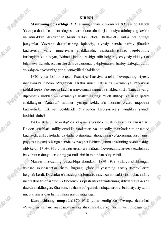 shining sabablari, borishi va natijalarini yoritish; kurs ishining ob’ekti:1870–1918 yillar oralig‘ida yevropa davlatlari o‘rtasida shakllangan xalqaro siyosiy, harbiy va diplomatik munosabatlar tizimi. kurs ishining predmeti:yevropada xalqaro munosabatlar tizimining shakllanishiga ta’sir ko‘rsatgan asosiy omillar — davlatlararo ittifoqlar, mustamlakachilik siyosati, harbiy raqobat va diplomatik kelishuvlarning tarixiy mazmuni hamda ularning oqibatlari. kurs ishining amaliy ahamiyati:mazkur tadqiqot natijalari yevropa tarixida xalqaro munosabatlar tizimining rivojlanish qonuniyatlarini chuqur anglashga yordam beradi. ish natijalari tarix fanini o‘qitishda, xalqaro munosabatlar bo‘yicha o‘quv kurslarini tayyorlashda hamda zamonaviy geosiyosiy jarayonlarni tarixiy tahlil asosida baholashda qo‘llanilishi mumkin. kurs ishining tarkibiy tuzilishi va hajmi: ii.bob 4 paragrf 40 sahifa xulosa va foydalanilgan adabiyotlardan tashkil topgan. i.bob. 1870–1890 yillarda yevropada xalqaro munosabatlarning shakllanishi va rivojlanishi 1.1. yevropa davlatlari o‘rtasidagi ittifoqlar tizimining shakllanishi 1870–1890 yillar yevropa tarixida yangi siyosiy muvozanatning shakllanish davri bo‘lib, bu davrda davlatlar o‘rtasidagi xalqaro munosabatlar tubdan o‘zgardi. frantsiya–prussiya urushi (1870–1871) natijasida germaniya imperiyasining tashkil topishi yevropadagi kuchlar nisbatini butunlay o‘zgartirib …