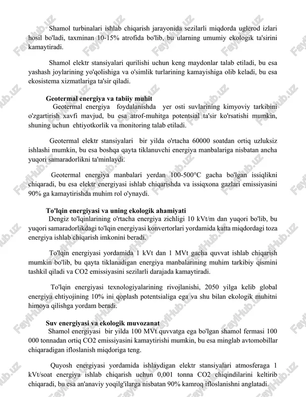 bo'ladi, bu esa bioxilma-xillikni pasaytiradi. shamol turbinalari ishlab chiqarish jarayonida sezilarli miqdorda uglerod izlari hosil bo'ladi, taxminan 10-15% atrofida bo'lib, bu ularning umumiy ekologik ta'sirini kamaytiradi. shamol elektr stansiyalari qurilishi uchun keng maydonlar talab etiladi, bu esa yashash joylarining yo'qolishiga va o'simlik turlarining kamayishiga olib keladi, bu esa ekosistema xizmatlariga ta'sir qiladi. geotermal energiya va tabiiy muhit geotermal energiya foydalanishda yer osti suvlarining kimyoviy tarkibini o'zgartirish xavfi mavjud, bu esa atrof-muhitga potentsial ta'sir ko'rsatishi mumkin, shuning uchun ehtiyotkorlik va monitoring talab etiladi. geotermal elektr stansiyalari bir yilda o'rtacha 60000 soatdan ortiq uzluksiz ishlashi mumkin, bu esa boshqa qayta tiklanuvchi energiya manbalariga nisbatan ancha yuqori samaradorlikni ta'minlaydi. geotermal energiya manbalari yerdan 100-500°c gacha bo'lgan issiqlikni chiqaradi, bu esa elektr energiyasi ishlab chiqarishda va issiqxona gazlari emissiyasini 90% ga kamaytirishda muhim rol o'ynaydi. to'lqin energiyasi va uning ekologik ahamiyati dengiz to'lqinlarining o'rtacha energiya zichligi 10 kvt/m dan yuqori bo'lib, bu yuqori samaradorlikdagi …