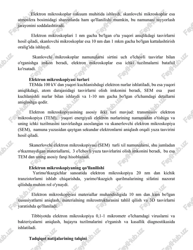 kroskopiyalarni taqqoslash elektron mikroskoplar vakuum muhitida ishlaydi, skanlovchi mikroskoplar esa atmosfera bosimidagi sharoitlarda ham qo'llanilishi mumkin, bu namunani tayyorlash jarayonini soddalashtiradi. elektron mikroskoplari 1 nm gacha bo'lgan o'ta yuqori aniqlikdagi tasvirlarni hosil qiladi, skanlovchi mikroskoplar esa 10 nm dan 1 mkm gacha bo'lgan kattalashtirish oralig'ida ishlaydi. skanlovchi mikroskoplar namunalarni sirtini uch o'lchovli tasvirlar bilan o'rganishga imkon beradi, elektron mikroskoplar esa ichki tuzilmalarni batafsil ko'rsatadi. elektron mikroskopiyasi turlari temda 100 kv dan yuqori kuchlanishdagi elektron nurlar ishlatiladi, bu esa yuqori aniqlikdagi, atom darajasidagi tasvirlarni olish imkonini beradi, sem esa past kuchlanishli nurlar bilan ishlaydi va 1-10 nm gacha bo'lgan o'lchamdagi detallarni aniqlashga qodir. elektron mikroskopiyasining asosiy ikki turi mavjud: transmissiv elektron mikroskopiya (tem), yuqori energiyali elektron nurlarining namunadan o'tishiga va uning ichki tuzilmasini tasvirlashga asoslangan va skanerlovchi elektron mikroskopiya (sem), namuna yuzasidan qaytgan sekundar elektronlarni aniqlash orqali yuza tasvirini hosil qiladi. skanerlovchi elektron mikroskopiyasi (sem) turli xil namunalarni, shu jumladan o'tkazmaydigan …