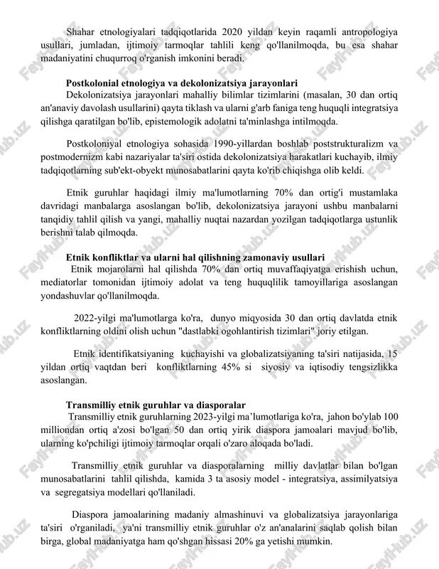 uralizm" va "kosmopolitizm" kabi tendentsiyalarni kuchaytirmoqda, bu esa yangi madaniy aralashmalarni keltirib chiqarmoqda. shahar etnologiyalari tadqiqotlarida 2020 yildan keyin raqamli antropologiya usullari, jumladan, ijtimoiy tarmoqlar tahlili keng qo'llanilmoqda, bu esa shahar madaniyatini chuqurroq o'rganish imkonini beradi. postkolonial etnologiya va dekolonizatsiya jarayonlari dekolonizatsiya jarayonlari mahalliy bilimlar tizimlarini (masalan, 30 dan ortiq an'anaviy davolash usullarini) qayta tiklash va ularni g'arb faniga teng huquqli integratsiya qilishga qaratilgan bo'lib, epistemologik adolatni ta'minlashga intilmoqda. postkoloniyal etnologiya sohasida 1990-yillardan boshlab poststrukturalizm va postmodernizm kabi nazariyalar ta'siri ostida dekolonizatsiya harakatlari kuchayib, ilmiy tadqiqotlarning sub'ekt-obyekt munosabatlarini qayta ko'rib chiqishga olib keldi. etnik guruhlar haqidagi ilmiy ma'lumotlarning 70% dan ortig'i mustamlaka davridagi manbalarga asoslangan bo'lib, dekolonizatsiya jarayoni ushbu manbalarni tanqidiy tahlil qilish va yangi, mahalliy nuqtai nazardan yozilgan tadqiqotlarga ustunlik berishni talab qilmoqda. etnik konfliktlar va ularni hal qilishning zamonaviy usullari etnik mojarolarni hal qilishda 70% dan ortiq muvaffaqiyatga erishish uchun, mediatorlar tomonidan ijtimoiy adolat va teng huquqlilik tamoyillariga …
