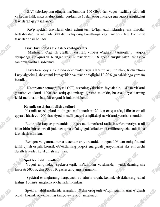 uqori tezlikda uzatiladi va keyinchalik maxsus algoritmlar yordamida 106 dan ortiq pikselga ega yuqori aniqlikdagi tasvirlarga qayta ishlanadi. ko‘p spektrli tasvirlarni olish uchun turli to‘lqin uzunliklaridagi ma’lumotlar birlashtiriladi va natijada 300 dan ortiq rang kanallariga ega yuqori sifatli kompozit tasvirlar hosil bo‘ladi. tasvirlarni qayta tiklash texnologiyalari mashinani o'rgatish usullari, xususan, chuqur o'rganish tarmoqlari, yuqori darajadagi shovqinli va buzilgan kosmik tasvirlarni 90% gacha aniqlik bilan tiklashda samarali vosita hisoblanadi. tasvirlarni qayta tiklashda dekonvolyutsiya algoritmlari, masalan, richardson-lucy algoritmi, shovqinni kamaytirish va tasvir aniqligini 10-20% ga oshirishga yordam beradi. kompyuter tomografiyasi (kt) texnologiyalaridan foydalanib, 3d tasvirlarni yaratish va ularni 1000 dan ortiq qatlamlarga ajratish mumkin, bu esa obyektlarning ichki tuzilmasini batafsil o'rganish imkonini beradi. kosmik tasvirlarni olish usullari kosmik teleskoplardan olingan ma’lumotlarni 20 dan ortiq turdagi filtrlar orqali qayta ishlash va 1000 dan ziyod pikselli yuqori aniqlikdagi tasvirlarni yaratish mumkin. radio teleskoplar yordamida olingan ma’lumotlarni radio-interferometriya usuli bilan birlashtirish orqali juda uzoq masofadagi …